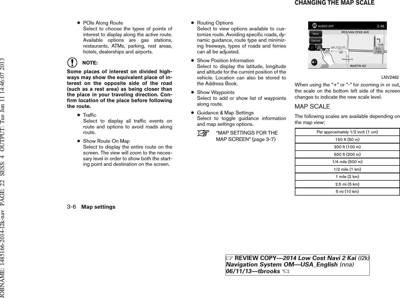 JOBNAME: 1485166-2014-l2k-nav PAGE: 22 SESS: 4 OUTPUT: Tue Jun 11 14:46:07 2013●POIs Along RouteSelect to choose the types of points ofinterest to display along the active route.Available options are gas stations,restaurants, ATMs, parking, rest areas,hotels, dealerships and airports.NOTE:Some places of interest on divided high-ways may show the equivalent place of in-terest on the opposite side of the road(such as a rest area) as being closer thanthe place in your traveling direction. Con-firm location of the place before followingthe route.●TrafficSelect to display all traffic events onroute and options to avoid roads alongroute.●Show Route On MapSelect to display the entire route on thescreen. The view will zoom to the neces-sary level in order to show both the start-ing point and destination on the screen.●Routing OptionsSelect to view options available to cus-tomize route. Avoiding specific roads, dy-namic guidance, route type and minimiz-ing freeways, types of roads and ferriescan all be adjusted.●Show Position InformationSelect to display the latitude, longitudeand altitude for the current position of thevehicle. Location can also be stored tothe Address Book.●Show WaypointsSelect to add or show list of waypointsalong route.●Guidance &amp; Map SettingsSelect to toggle guidance informationand map settings options.“MAP SETTINGS FOR THEMAP SCREEN” (page 3-7)When using the “+” or “-” for zooming in or out,the scale on the bottom left side of the screenchanges to indicate the new scale level.MAP SCALEThe following scales are available depending onthe map view:Per approximately 1/2 inch (1 cm)150 ft (50 m)300 ft (100 m)600 ft (200 m)1/4 mile (500 m)1/2 mile (1 km)1 mile (2 km)2.5 mi (5 km)5 mi (10 km)LNV2462CHANGING THE MAP SCALE3-6 Map settingsZREVIEW COPY—2014 Low Cost Navi 2 Kai (l2k)Navigation System OM—USA_English (nna)06/11/13—tbrooksX