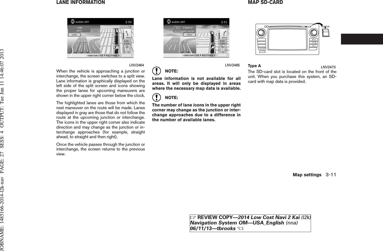 JOBNAME: 1485166-2014-l2k-nav PAGE: 27 SESS: 4 OUTPUT: Tue Jun 11 14:46:07 2013When the vehicle is approaching a junction orinterchange, the screen switches to a split view.Lane information is graphically displayed on theleft side of the split screen and icons showingthe proper lanes for upcoming maneuvers areshown in the upper right corner below the clock.The highlighted lanes are those from which thenext maneuver on the route will be made. Lanesdisplayed in gray are those that do not follow theroute at the upcoming junction or interchange.The icons in the upper right corner also indicatedirection and may change as the junction or in-terchange approaches (for example, straightahead, to straight and then right).Once the vehicle passes through the junction orinterchange, the screen returns to the previousview.NOTE:Lane information is not available for allareas. It will only be displayed in areaswhere the necessary map data is available.NOTE:The number of lane icons in the upper rightcorner may change as the junction or inter-change approaches due to a difference inthe number of available lanes.The SD-card slot is located on the front of theunit. When you purchase this system, an SD-card with map data is provided.LNV2464 LNV2465 Type A LNV2473LANE INFORMATION MAP SD-CARDMap settings 3-11ZREVIEW COPY—2014 Low Cost Navi 2 Kai (l2k)Navigation System OM—USA_English (nna)06/11/13—tbrooksX