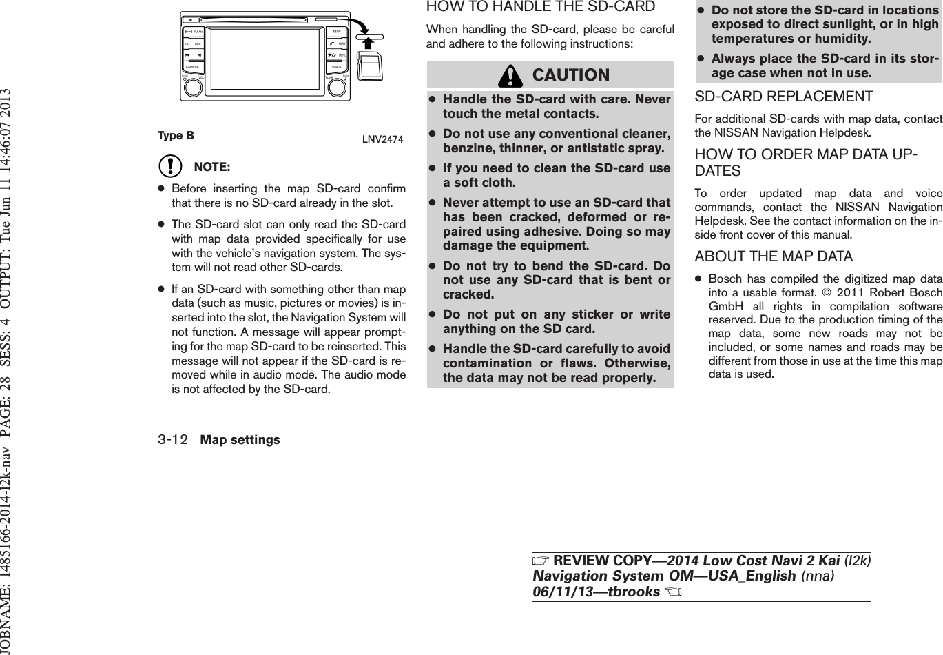 JOBNAME: 1485166-2014-l2k-nav PAGE: 28 SESS: 4 OUTPUT: Tue Jun 11 14:46:07 2013NOTE:●Before inserting the map SD-card confirmthat there is no SD-card already in the slot.●The SD-card slot can only read the SD-cardwith map data provided specifically for usewith the vehicle’s navigation system. The sys-tem will not read other SD-cards.●If an SD-card with something other than mapdata (such as music, pictures or movies) is in-serted into the slot, the Navigation System willnot function. A message will appear prompt-ing for the map SD-card to be reinserted. Thismessage will not appear if the SD-card is re-moved while in audio mode. The audio modeis not affected by the SD-card.HOW TO HANDLE THE SD-CARDWhen handling the SD-card, please be carefuland adhere to the following instructions:CAUTION●Handle the SD-card with care. Nevertouch the metal contacts.●Do not use any conventional cleaner,benzine, thinner, or antistatic spray.●If you need to clean the SD-card usea soft cloth.●Never attempt to use an SD-card thathas been cracked, deformed or re-paired using adhesive. Doing so maydamage the equipment.●Do not try to bend the SD-card. Donot use any SD-card that is bent orcracked.●Do not put on any sticker or writeanything on the SD card.●Handle the SD-card carefully to avoidcontamination or flaws. Otherwise,the data may not be read properly.●Do not store the SD-card in locationsexposed to direct sunlight, or in hightemperatures or humidity.●Always place the SD-card in its stor-age case when not in use.SD-CARD REPLACEMENTFor additional SD-cards with map data, contactthe NISSAN Navigation Helpdesk.HOW TO ORDER MAP DATA UP-DATESTo order updated map data and voicecommands, contact the NISSAN NavigationHelpdesk. See the contact information on the in-side front cover of this manual.ABOUT THE MAP DATA●Bosch has compiled the digitized map datainto a usable format. © 2011 Robert BoschGmbH all rights in compilation softwarereserved. Due to the production timing of themap data, some new roads may not beincluded, or some names and roads may bedifferent from those in use at the time this mapdata is used.Type B LNV24743-12 Map settingsZREVIEW COPY—2014 Low Cost Navi 2 Kai (l2k)Navigation System OM—USA_English (nna)06/11/13—tbrooksX