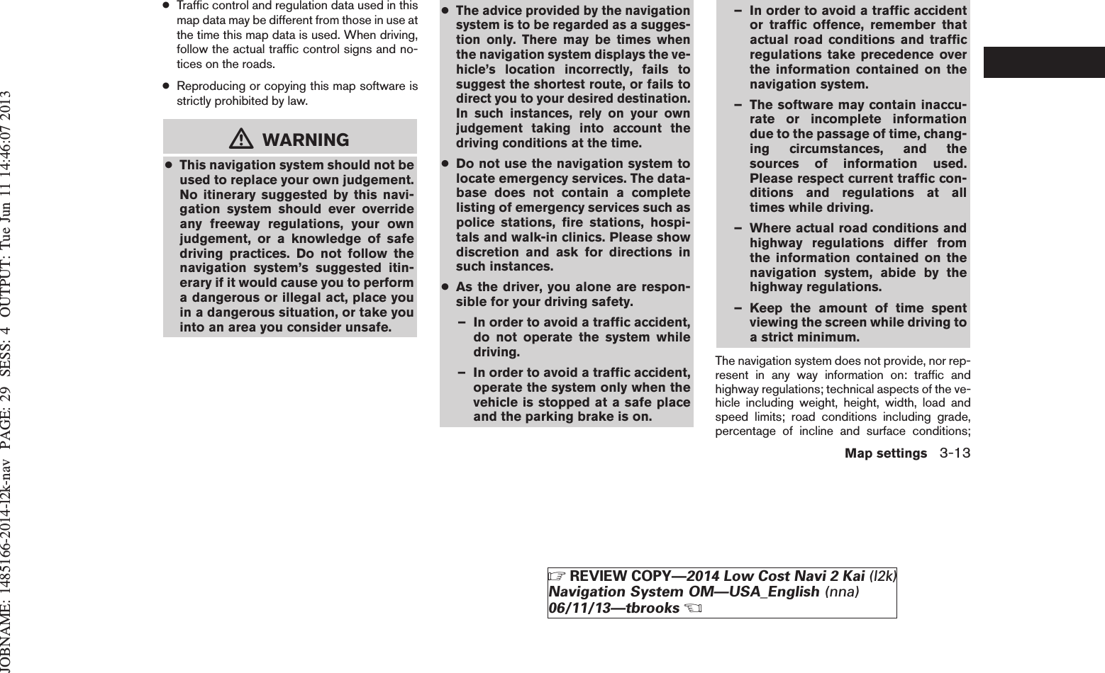 JOBNAME: 1485166-2014-l2k-nav PAGE: 29 SESS: 4 OUTPUT: Tue Jun 11 14:46:07 2013●Traffic control and regulation data used in thismap data may be different from those in use atthe time this map data is used. When driving,follow the actual traffic control signs and no-tices on the roads.●Reproducing or copying this map software isstrictly prohibited by law.mWARNING●This navigation system should not beused to replace your own judgement.No itinerary suggested by this navi-gation system should ever overrideany freeway regulations, your ownjudgement, or a knowledge of safedriving practices. Do not follow thenavigation system’s suggested itin-erary if it would cause you to performa dangerous or illegal act, place youin a dangerous situation, or take youinto an area you consider unsafe.●The advice provided by the navigationsystem is to be regarded as a sugges-tion only. There may be times whenthe navigation system displays the ve-hicle’s location incorrectly, fails tosuggest the shortest route, or fails todirect you to your desired destination.In such instances, rely on your ownjudgement taking into account thedriving conditions at the time.●Do not use the navigation system tolocate emergency services. The data-base does not contain a completelisting of emergency services such aspolice stations, fire stations, hospi-tals and walk-in clinics. Please showdiscretion and ask for directions insuch instances.●As the driver, you alone are respon-sible for your driving safety.– In order to avoid a traffic accident,do not operate the system whiledriving.– In order to avoid a traffic accident,operate the system only when thevehicle is stopped at a safe placeand the parking brake is on.– In order to avoid a traffic accidentor traffic offence, remember thatactual road conditions and trafficregulations take precedence overthe information contained on thenavigation system.– The software may contain inaccu-rate or incomplete informationdue to the passage of time, chang-ing circumstances, and thesources of information used.Please respect current traffic con-ditions and regulations at alltimes while driving.– Where actual road conditions andhighway regulations differ fromthe information contained on thenavigation system, abide by thehighway regulations.– Keep the amount of time spentviewing the screen while driving toa strict minimum.The navigation system does not provide, nor rep-resent in any way information on: traffic andhighway regulations; technical aspects of the ve-hicle including weight, height, width, load andspeed limits; road conditions including grade,percentage of incline and surface conditions;Map settings 3-13ZREVIEW COPY—2014 Low Cost Navi 2 Kai (l2k)Navigation System OM—USA_English (nna)06/11/13—tbrooksX