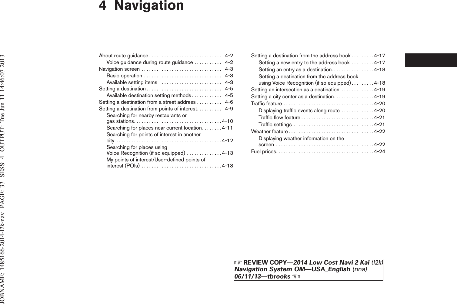 JOBNAME: 1485166-2014-l2k-nav PAGE: 33 SESS: 4 OUTPUT: Tue Jun 11 14:46:07 20134 NavigationAboutrouteguidance..............................4-2Voice guidance during route guidance . . . . . . . . . . . . 4-2Navigationscreen .................................4-3Basicoperation ................................4-3Available setting items . . . . . . . . . . . . . . . . . . . . . . . . . . 4-3Settingadestination...............................4-5Available destination setting methods . . . . . . . . . . . . . 4-5Setting a destination from a street address . . . . . . . . . . . 4-6Setting a destination from points of interest. . . . . . . . . . . 4-9Searching for nearby restaurants orgasstations...................................4-10Searching for places near current location. . . . . . . .4-11Searching for points of interest in anothercity ..........................................4-12Searching for places usingVoice Recognition (if so equipped) . . . . . . . . . . . . . .4-13My points of interest/User-defined points ofinterest(POIs) ................................4-13Setting a destination from the address book . . . . . . . . .4-17Setting a new entry to the address book . . . . . . . . .4-17Setting an entry as a destination. . . . . . . . . . . . . . . . . 4-18Setting a destination from the address bookusing Voice Recognition (if so equipped). . . . . . . . .4-18Setting an intersection as a destination . . . . . . . . . . . . .4-19Setting a city center as a destination. . . . . . . . . . . . . . . .4-19Trafficfeature....................................4-20Displaying traffic events along route . . . . . . . . . . . . . 4-20Trafficflowfeature.............................4-21Trafficsettings ................................4-21Weatherfeature..................................4-22Displaying weather information on thescreen .......................................4-22Fuelprices.......................................4-24ZREVIEW COPY—2014 Low Cost Navi 2 Kai (l2k)Navigation System OM—USA_English (nna)06/11/13—tbrooksX