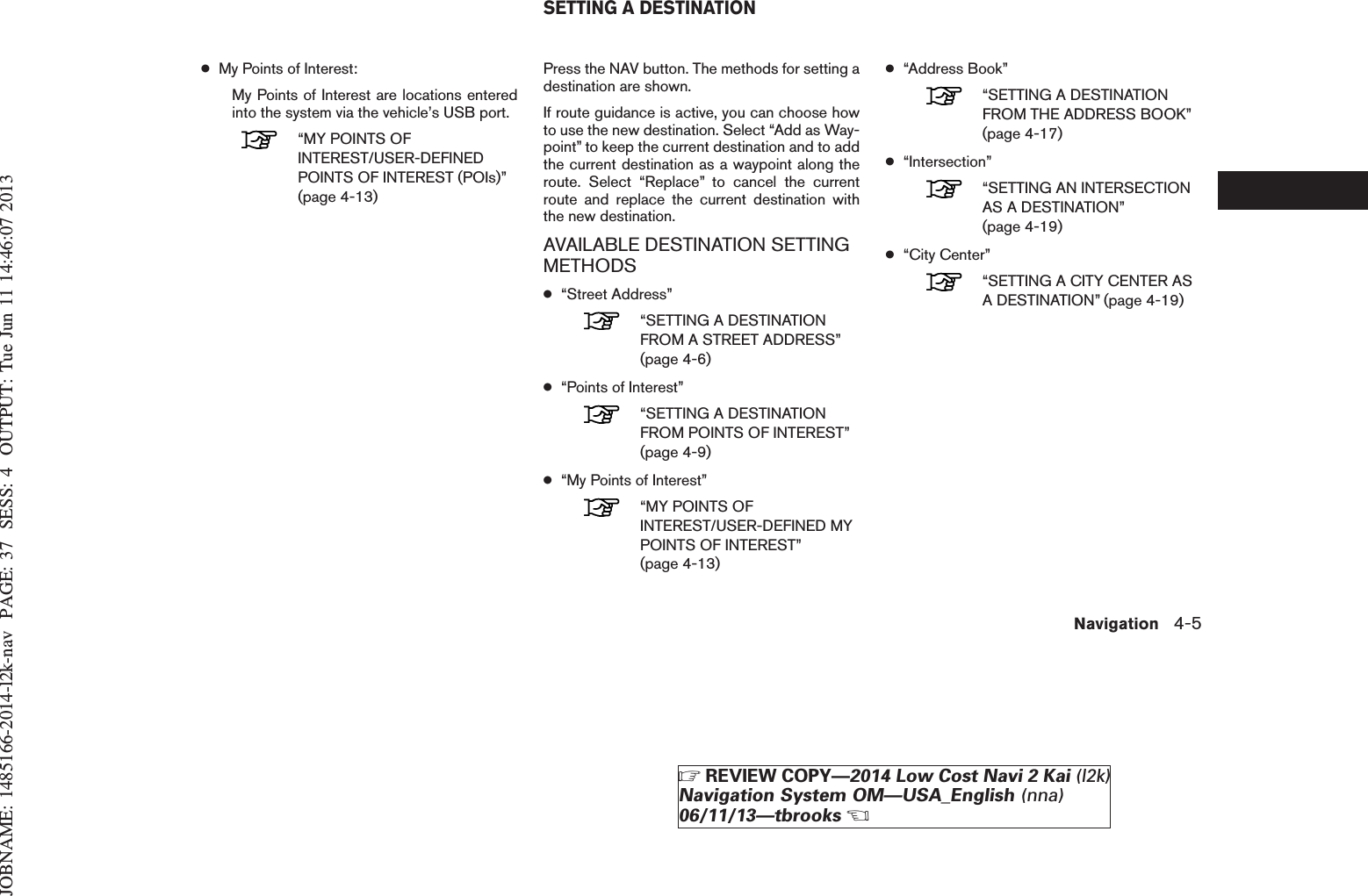 JOBNAME: 1485166-2014-l2k-nav PAGE: 37 SESS: 4 OUTPUT: Tue Jun 11 14:46:07 2013●My Points of Interest:My Points of Interest are locations enteredinto the system via the vehicle’s USB port.“MY POINTS OFINTEREST/USER-DEFINEDPOINTS OF INTEREST (POIs)”(page 4-13)Press the NAV button. The methods for setting adestination are shown.If route guidance is active, you can choose howto use the new destination. Select “Add as Way-point” to keep the current destination and to addthe current destination as a waypoint along theroute. Select “Replace” to cancel the currentroute and replace the current destination withthe new destination.AVAILABLE DESTINATION SETTINGMETHODS●“Street Address”“SETTING A DESTINATIONFROM A STREET ADDRESS”(page 4-6)●“Points of Interest”“SETTING A DESTINATIONFROM POINTS OF INTEREST”(page 4-9)●“My Points of Interest”“MY POINTS OFINTEREST/USER-DEFINED MYPOINTS OF INTEREST”(page 4-13)●“Address Book”“SETTING A DESTINATIONFROM THE ADDRESS BOOK”(page 4-17)●“Intersection”“SETTING AN INTERSECTIONAS A DESTINATION”(page 4-19)●“City Center”“SETTING A CITY CENTER ASA DESTINATION” (page 4-19)SETTING A DESTINATIONNavigation 4-5ZREVIEW COPY—2014 Low Cost Navi 2 Kai (l2k)Navigation System OM—USA_English (nna)06/11/13—tbrooksX