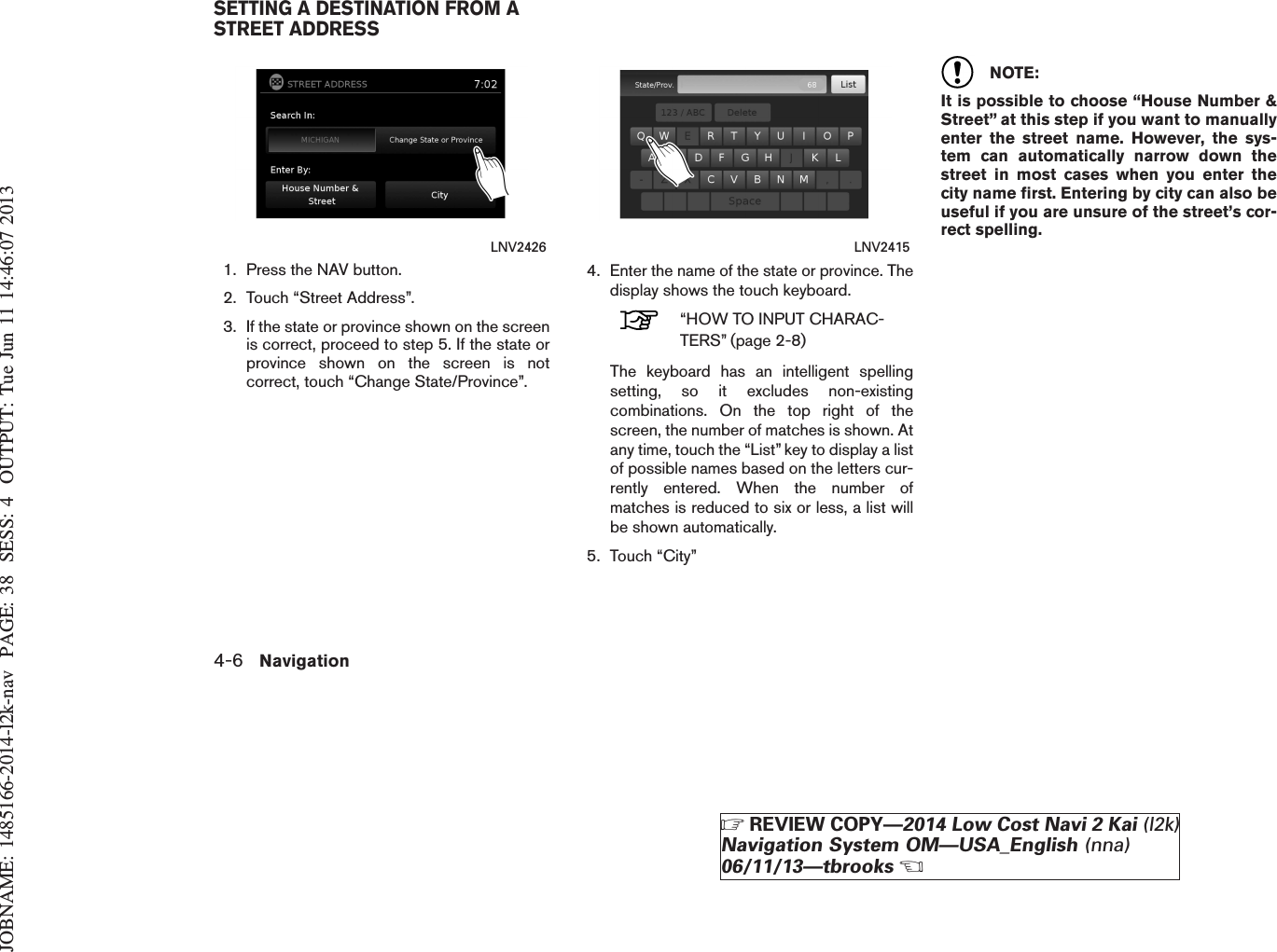 JOBNAME: 1485166-2014-l2k-nav PAGE: 38 SESS: 4 OUTPUT: Tue Jun 11 14:46:07 20131. Press the NAV button.2. Touch “Street Address”.3. If the state or province shown on the screenis correct, proceed to step 5. If the state orprovince shown on the screen is notcorrect, touch “Change State/Province”.4. Enter the name of the state or province. Thedisplay shows the touch keyboard.“HOW TO INPUT CHARAC-TERS” (page 2-8)The keyboard has an intelligent spellingsetting, so it excludes non-existingcombinations. On the top right of thescreen, the number of matches is shown. Atany time, touch the “List” key to display a listof possible names based on the letters cur-rently entered. When the number ofmatches is reduced to six or less, a list willbe shown automatically.5. Touch “City”NOTE:It is possible to choose “House Number &amp;Street” at this step if you want to manuallyenter the street name. However, the sys-tem can automatically narrow down thestreet in most cases when you enter thecity name first. Entering by city can also beuseful if you are unsure of the street’s cor-rect spelling.LNV2426 LNV2415SETTING A DESTINATION FROM ASTREET ADDRESS4-6 NavigationZREVIEW COPY—2014 Low Cost Navi 2 Kai (l2k)Navigation System OM—USA_English (nna)06/11/13—tbrooksX