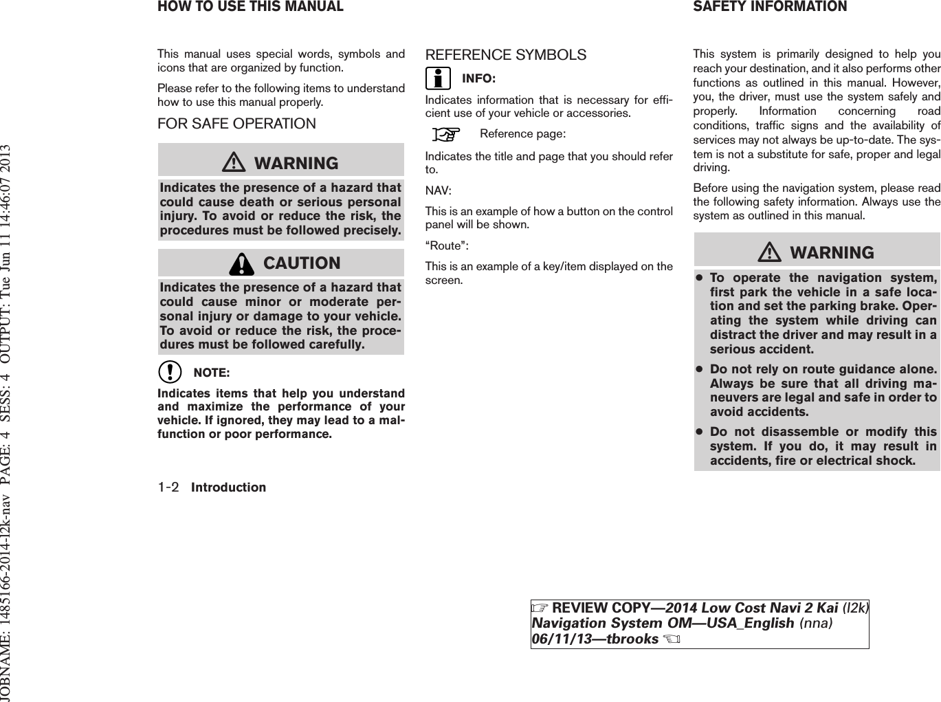 JOBNAME: 1485166-2014-l2k-nav PAGE: 4 SESS: 4 OUTPUT: Tue Jun 11 14:46:07 2013This manual uses special words, symbols andicons that are organized by function.Please refer to the following items to understandhow to use this manual properly.FOR SAFE OPERATIONmWARNINGIndicates the presence of a hazard thatcould cause death or serious personalinjury. To avoid or reduce the risk, theprocedures must be followed precisely.CAUTIONIndicates the presence of a hazard thatcould cause minor or moderate per-sonal injury or damage to your vehicle.To avoid or reduce the risk, the proce-dures must be followed carefully.NOTE:Indicates items that help you understandand maximize the performance of yourvehicle. If ignored, they may lead to a mal-function or poor performance.REFERENCE SYMBOLSINFO:Indicates information that is necessary for effi-cient use of your vehicle or accessories.Reference page:Indicates the title and page that you should referto.NAV:This is an example of how a button on the controlpanel will be shown.“Route”:This is an example of a key/item displayed on thescreen.This system is primarily designed to help youreach your destination, and it also performs otherfunctions as outlined in this manual. However,you, the driver, must use the system safely andproperly. Information concerning roadconditions, traffic signs and the availability ofservices may not always be up-to-date. The sys-tem is not a substitute for safe, proper and legaldriving.Before using the navigation system, please readthe following safety information. Always use thesystem as outlined in this manual.mWARNING●To operate the navigation system,first park the vehicle in a safe loca-tion and set the parking brake. Oper-ating the system while driving candistract the driver and may result in aserious accident.●Do not rely on route guidance alone.Always be sure that all driving ma-neuvers are legal and safe in order toavoid accidents.●Do not disassemble or modify thissystem. If you do, it may result inaccidents, fire or electrical shock.HOW TO USE THIS MANUAL SAFETY INFORMATION1-2 IntroductionZREVIEW COPY—2014 Low Cost Navi 2 Kai (l2k)Navigation System OM—USA_English (nna)06/11/13—tbrooksX