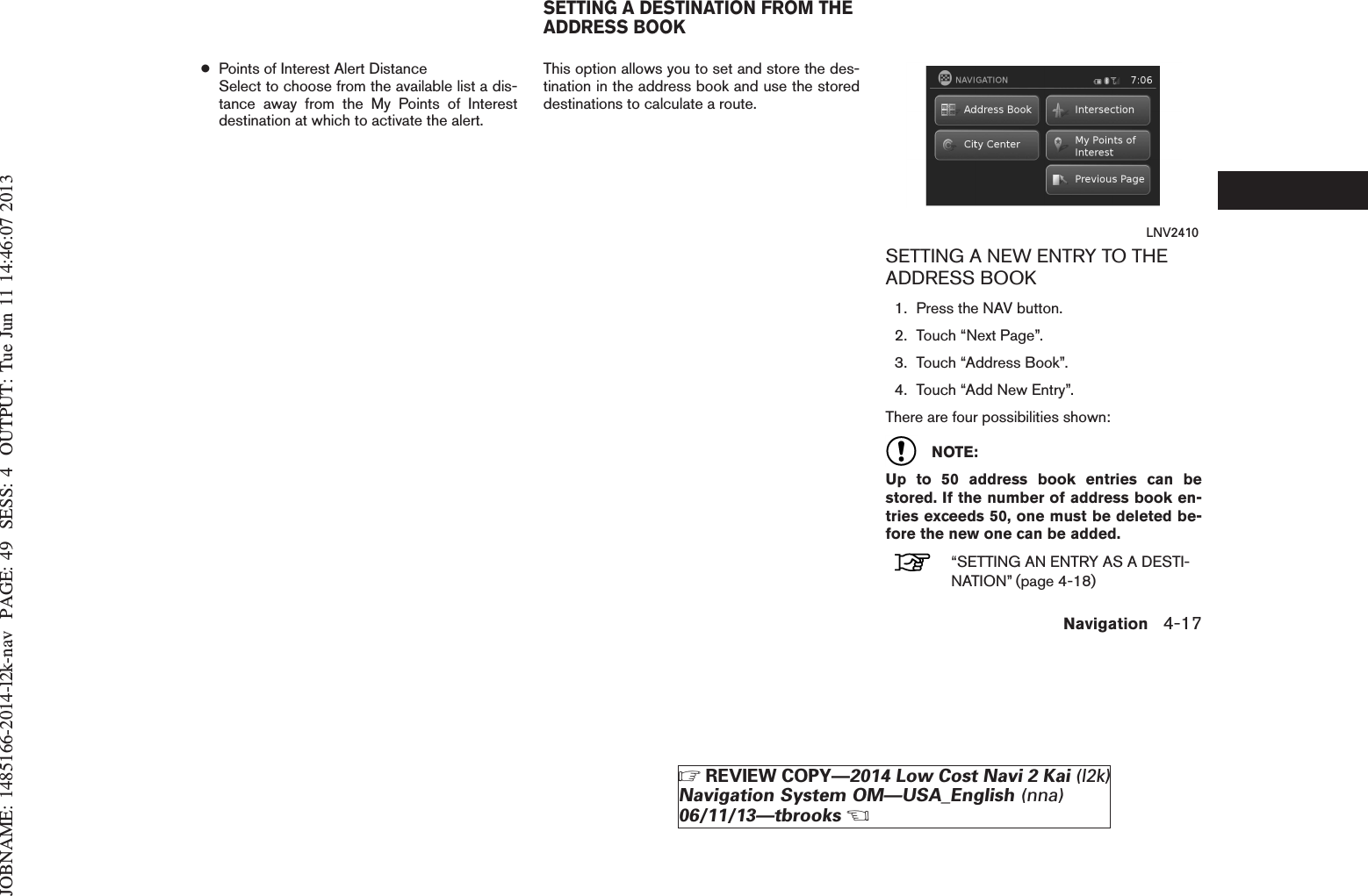 JOBNAME: 1485166-2014-l2k-nav PAGE: 49 SESS: 4 OUTPUT: Tue Jun 11 14:46:07 2013●Points of Interest Alert DistanceSelect to choose from the available list a dis-tance away from the My Points of Interestdestination at which to activate the alert.This option allows you to set and store the des-tination in the address book and use the storeddestinations to calculate a route.SETTING A NEW ENTRY TO THEADDRESS BOOK1. Press the NAV button.2. Touch “Next Page”.3. Touch “Address Book”.4. Touch “Add New Entry”.There are four possibilities shown:NOTE:Up to 50 address book entries can bestored. If the number of address book en-tries exceeds 50, one must be deleted be-fore the new one can be added.“SETTING AN ENTRY AS A DESTI-NATION” (page 4-18)LNV2410SETTING A DESTINATION FROM THEADDRESS BOOKNavigation 4-17ZREVIEW COPY—2014 Low Cost Navi 2 Kai (l2k)Navigation System OM—USA_English (nna)06/11/13—tbrooksX