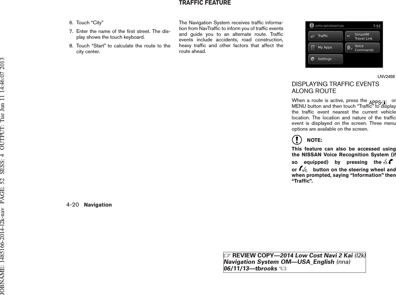 JOBNAME: 1485166-2014-l2k-nav PAGE: 52 SESS: 4 OUTPUT: Tue Jun 11 14:46:07 20136. Touch “City”7. Enter the name of the first street. The dis-play shows the touch keyboard.8. Touch “Start” to calculate the route to thecity center.The Navigation System receives traffic informa-tion from NavTraffic to inform you of traffic eventsand guide you to an alternate route. Trafficevents include accidents, road construction,heavy traffic and other factors that affect theroute ahead.DISPLAYING TRAFFIC EVENTSALONG ROUTEWhen a route is active, press the orMENU button and then touch “Traffic” to displaythe traffic event nearest the current vehiclelocation. The location and nature of the trafficevent is displayed on the screen. Three menuoptions are available on the screen.NOTE:This feature can also be accessed usingthe NISSAN Voice Recognition System (ifso equipped) by pressing theor button on the steering wheel andwhen prompted, saying “Information” then“Traffic”.LNV2459TRAFFIC FEATURE4-20 NavigationZREVIEW COPY—2014 Low Cost Navi 2 Kai (l2k)Navigation System OM—USA_English (nna)06/11/13—tbrooksX