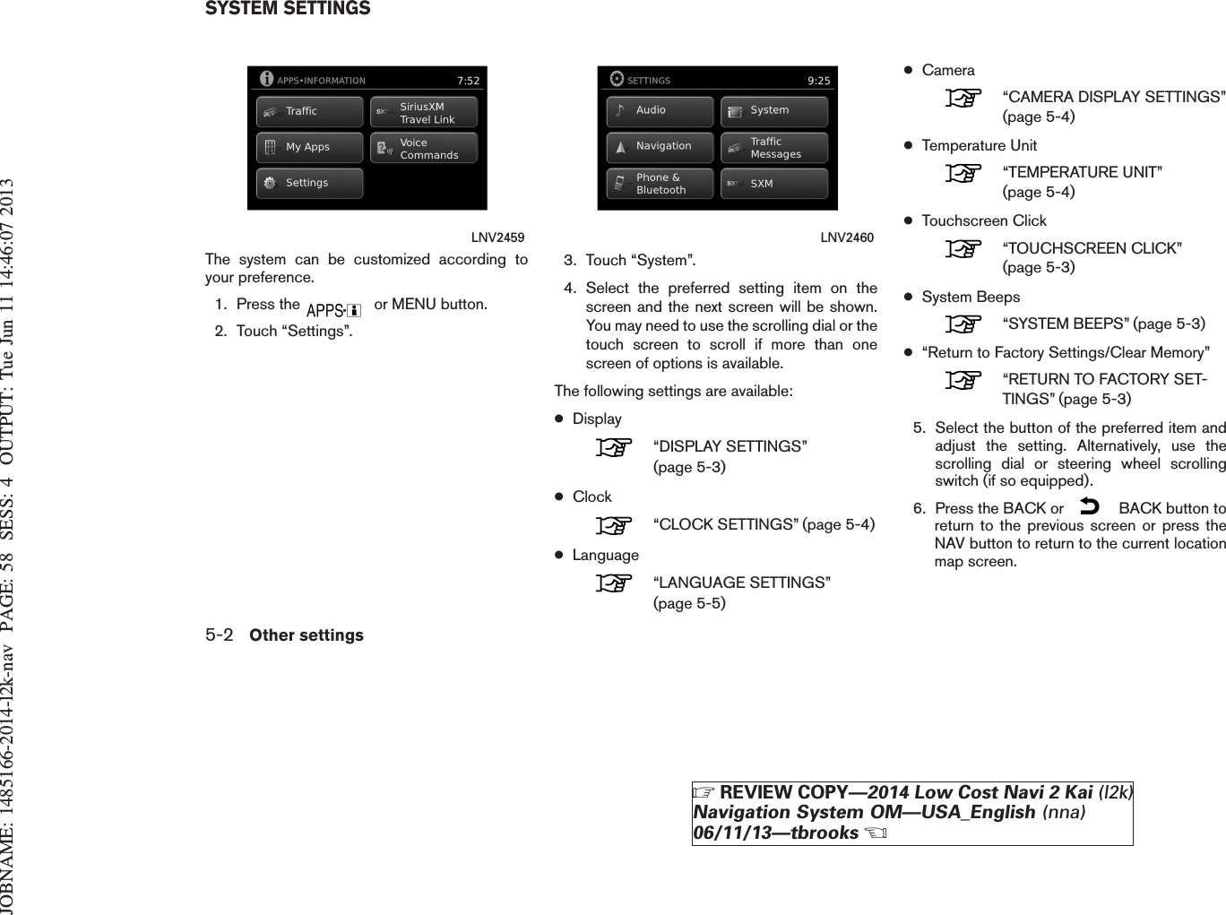 JOBNAME: 1485166-2014-l2k-nav PAGE: 58 SESS: 4 OUTPUT: Tue Jun 11 14:46:07 2013The system can be customized according toyour preference.1. Press the or MENU button.2. Touch “Settings”.3. Touch “System”.4. Select the preferred setting item on thescreen and the next screen will be shown.You may need to use the scrolling dial or thetouch screen to scroll if more than onescreen of options is available.The following settings are available:●Display“DISPLAY SETTINGS”(page 5-3)●Clock“CLOCK SETTINGS” (page 5-4)●Language“LANGUAGE SETTINGS”(page 5-5)●Camera“CAMERA DISPLAY SETTINGS”(page 5-4)●Temperature Unit“TEMPERATURE UNIT”(page 5-4)●Touchscreen Click“TOUCHSCREEN CLICK”(page 5-3)●System Beeps“SYSTEM BEEPS” (page 5-3)●“Return to Factory Settings/Clear Memory”“RETURN TO FACTORY SET-TINGS” (page 5-3)5. Select the button of the preferred item andadjust the setting. Alternatively, use thescrolling dial or steering wheel scrollingswitch (if so equipped).6. Press the BACK or BACK button toreturn to the previous screen or press theNAV button to return to the current locationmap screen.LNV2459 LNV2460SYSTEM SETTINGS5-2 Other settingsZREVIEW COPY—2014 Low Cost Navi 2 Kai (l2k)Navigation System OM—USA_English (nna)06/11/13—tbrooksX