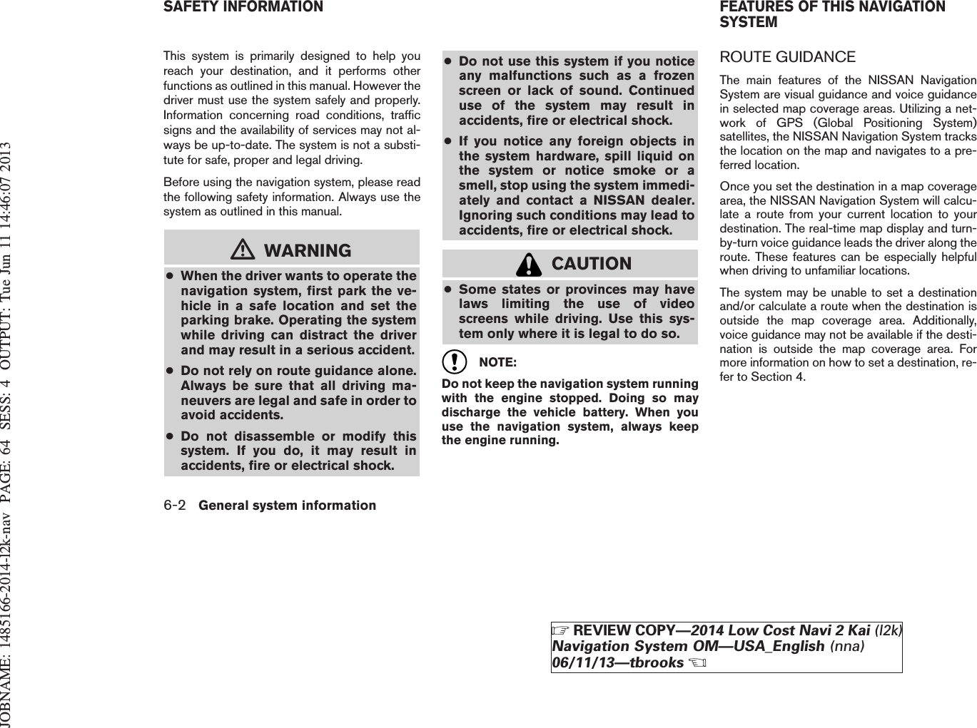 JOBNAME: 1485166-2014-l2k-nav PAGE: 64 SESS: 4 OUTPUT: Tue Jun 11 14:46:07 2013This system is primarily designed to help youreach your destination, and it performs otherfunctions as outlined in this manual. However thedriver must use the system safely and properly.Information concerning road conditions, trafficsigns and the availability of services may not al-ways be up-to-date. The system is not a substi-tute for safe, proper and legal driving.Before using the navigation system, please readthe following safety information. Always use thesystem as outlined in this manual.mWARNING●When the driver wants to operate thenavigation system, first park the ve-hicle in a safe location and set theparking brake. Operating the systemwhile driving can distract the driverand may result in a serious accident.●Do not rely on route guidance alone.Always be sure that all driving ma-neuvers are legal and safe in order toavoid accidents.●Do not disassemble or modify thissystem. If you do, it may result inaccidents, fire or electrical shock.●Do not use this system if you noticeany malfunctions such as a frozenscreen or lack of sound. Continueduse of the system may result inaccidents, fire or electrical shock.●If you notice any foreign objects inthe system hardware, spill liquid onthe system or notice smoke or asmell, stop using the system immedi-ately and contact a NISSAN dealer.Ignoring such conditions may lead toaccidents, fire or electrical shock.CAUTION●Some states or provinces may havelaws limiting the use of videoscreens while driving. Use this sys-tem only where it is legal to do so.NOTE:Do not keep the navigation system runningwith the engine stopped. Doing so maydischarge the vehicle battery. When youuse the navigation system, always keepthe engine running.ROUTE GUIDANCEThe main features of the NISSAN NavigationSystem are visual guidance and voice guidancein selected map coverage areas. Utilizing a net-work of GPS (Global Positioning System)satellites, the NISSAN Navigation System tracksthe location on the map and navigates to a pre-ferred location.Once you set the destination in a map coveragearea, the NISSAN Navigation System will calcu-late a route from your current location to yourdestination. The real-time map display and turn-by-turn voice guidance leads the driver along theroute. These features can be especially helpfulwhen driving to unfamiliar locations.The system may be unable to set a destinationand/or calculate a route when the destination isoutside the map coverage area. Additionally,voice guidance may not be available if the desti-nation is outside the map coverage area. Formore information on how to set a destination, re-fer to Section 4.SAFETY INFORMATION FEATURES OF THIS NAVIGATIONSYSTEM6-2 General system informationZREVIEW COPY—2014 Low Cost Navi 2 Kai (l2k)Navigation System OM—USA_English (nna)06/11/13—tbrooksX