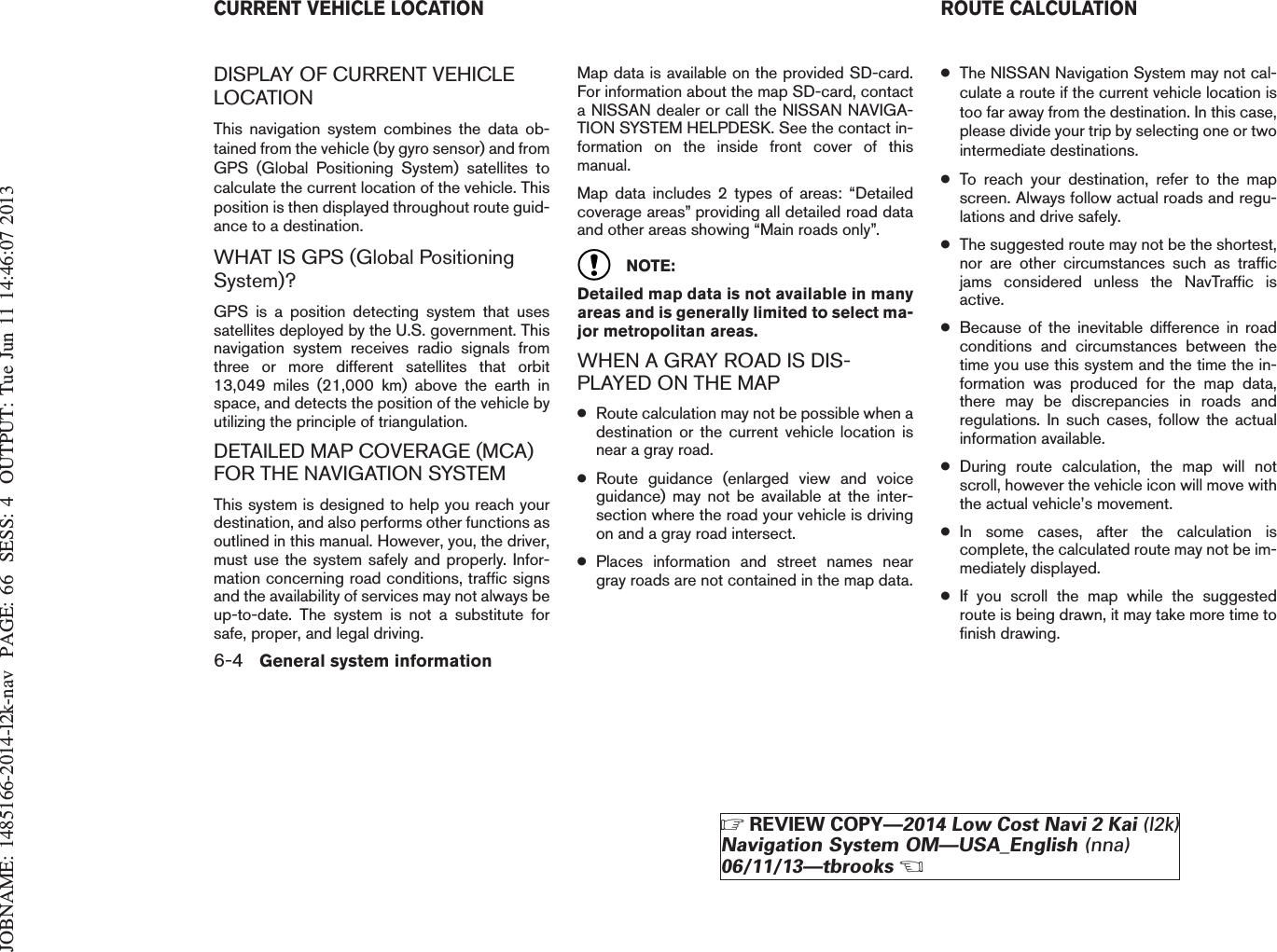 JOBNAME: 1485166-2014-l2k-nav PAGE: 66 SESS: 4 OUTPUT: Tue Jun 11 14:46:07 2013DISPLAY OF CURRENT VEHICLELOCATIONThis navigation system combines the data ob-tained from the vehicle (by gyro sensor) and fromGPS (Global Positioning System) satellites tocalculate the current location of the vehicle. Thisposition is then displayed throughout route guid-ance to a destination.WHAT IS GPS (Global PositioningSystem)?GPS is a position detecting system that usessatellites deployed by the U.S. government. Thisnavigation system receives radio signals fromthree or more different satellites that orbit13,049 miles (21,000 km) above the earth inspace, and detects the position of the vehicle byutilizing the principle of triangulation.DETAILED MAP COVERAGE (MCA)FOR THE NAVIGATION SYSTEMThis system is designed to help you reach yourdestination, and also performs other functions asoutlined in this manual. However, you, the driver,must use the system safely and properly. Infor-mation concerning road conditions, traffic signsand the availability of services may not always beup-to-date. The system is not a substitute forsafe, proper, and legal driving.Map data is available on the provided SD-card.For information about the map SD-card, contacta NISSAN dealer or call the NISSAN NAVIGA-TION SYSTEM HELPDESK. See the contact in-formation on the inside front cover of thismanual.Map data includes 2 types of areas: “Detailedcoverage areas” providing all detailed road dataand other areas showing “Main roads only”.NOTE:Detailed map data is not available in manyareas and is generally limited to select ma-jor metropolitan areas.WHEN A GRAY ROAD IS DIS-PLAYED ON THE MAP●Route calculation may not be possible when adestination or the current vehicle location isnear a gray road.●Route guidance (enlarged view and voiceguidance) may not be available at the inter-section where the road your vehicle is drivingon and a gray road intersect.●Places information and street names neargray roads are not contained in the map data.●The NISSAN Navigation System may not cal-culate a route if the current vehicle location istoo far away from the destination. In this case,please divide your trip by selecting one or twointermediate destinations.●To reach your destination, refer to the mapscreen. Always follow actual roads and regu-lations and drive safely.●The suggested route may not be the shortest,nor are other circumstances such as trafficjams considered unless the NavTraffic isactive.●Because of the inevitable difference in roadconditions and circumstances between thetime you use this system and the time the in-formation was produced for the map data,there may be discrepancies in roads andregulations. In such cases, follow the actualinformation available.●During route calculation, the map will notscroll, however the vehicle icon will move withthe actual vehicle’s movement.●In some cases, after the calculation iscomplete, the calculated route may not be im-mediately displayed.●If you scroll the map while the suggestedroute is being drawn, it may take more time tofinish drawing.CURRENT VEHICLE LOCATION ROUTE CALCULATION6-4 General system informationZREVIEW COPY—2014 Low Cost Navi 2 Kai (l2k)Navigation System OM—USA_English (nna)06/11/13—tbrooksX