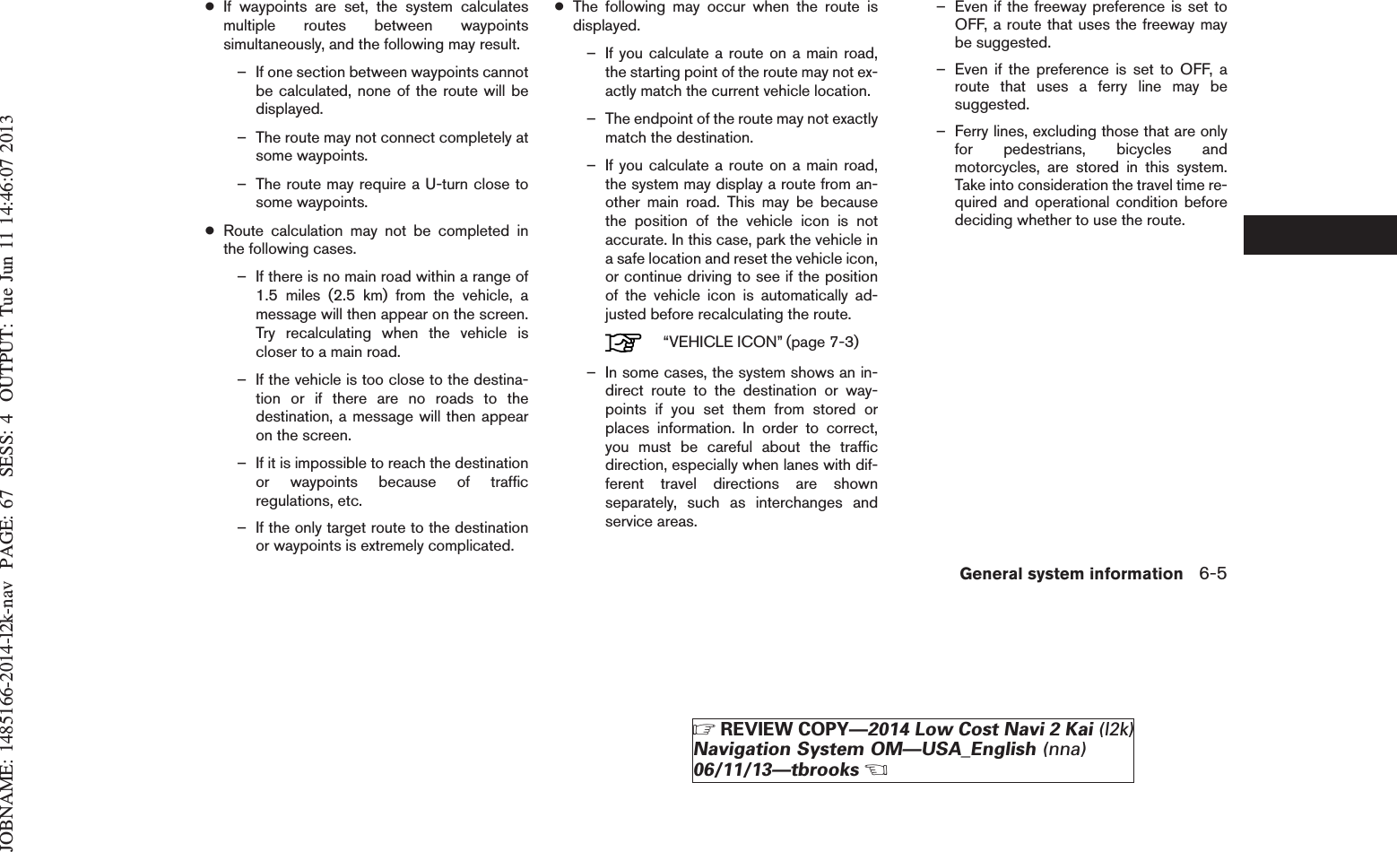 JOBNAME: 1485166-2014-l2k-nav PAGE: 67 SESS: 4 OUTPUT: Tue Jun 11 14:46:07 2013●If waypoints are set, the system calculatesmultiple routes between waypointssimultaneously, and the following may result.– If one section between waypoints cannotbe calculated, none of the route will bedisplayed.– The route may not connect completely atsome waypoints.– The route may require a U-turn close tosome waypoints.●Route calculation may not be completed inthe following cases.– If there is no main road within a range of1.5 miles (2.5 km) from the vehicle, amessage will then appear on the screen.Try recalculating when the vehicle iscloser to a main road.– If the vehicle is too close to the destina-tion or if there are no roads to thedestination, a message will then appearon the screen.– If it is impossible to reach the destinationor waypoints because of trafficregulations, etc.– If the only target route to the destinationor waypoints is extremely complicated.●The following may occur when the route isdisplayed.– If you calculate a route on a main road,the starting point of the route may not ex-actly match the current vehicle location.– The endpoint of the route may not exactlymatch the destination.– If you calculate a route on a main road,the system may display a route from an-other main road. This may be becausethe position of the vehicle icon is notaccurate. In this case, park the vehicle ina safe location and reset the vehicle icon,or continue driving to see if the positionof the vehicle icon is automatically ad-justed before recalculating the route.“VEHICLE ICON” (page 7-3)– In some cases, the system shows an in-direct route to the destination or way-points if you set them from stored orplaces information. In order to correct,you must be careful about the trafficdirection, especially when lanes with dif-ferent travel directions are shownseparately, such as interchanges andservice areas.– Even if the freeway preference is set toOFF, a route that uses the freeway maybe suggested.– Even if the preference is set to OFF, aroute that uses a ferry line may besuggested.– Ferry lines, excluding those that are onlyfor pedestrians, bicycles andmotorcycles, are stored in this system.Take into consideration the travel time re-quired and operational condition beforedeciding whether to use the route.General system information 6-5ZREVIEW COPY—2014 Low Cost Navi 2 Kai (l2k)Navigation System OM—USA_English (nna)06/11/13—tbrooksX