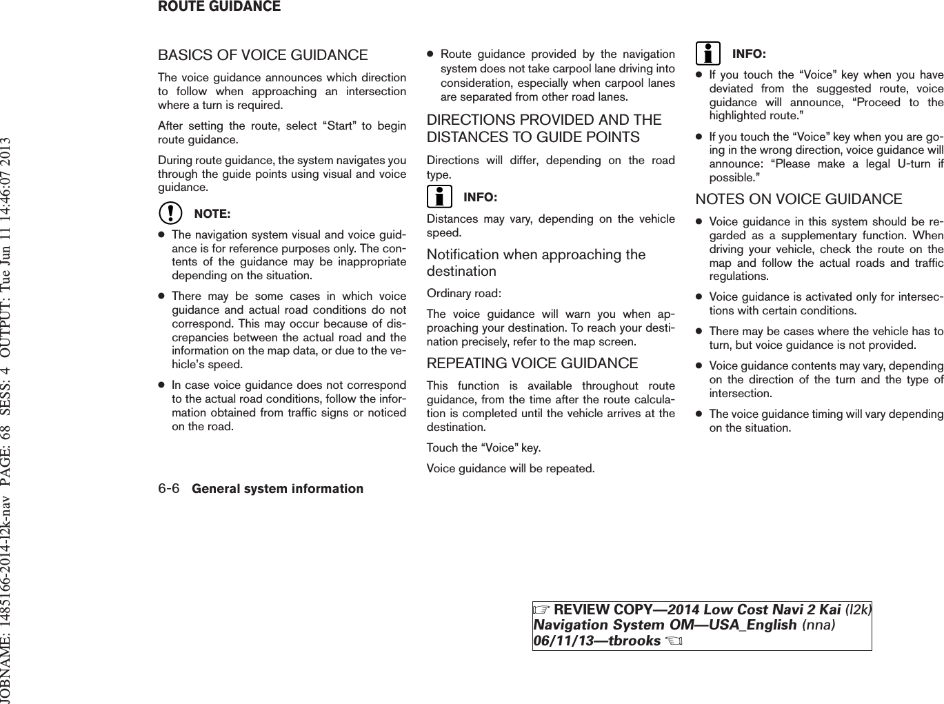 JOBNAME: 1485166-2014-l2k-nav PAGE: 68 SESS: 4 OUTPUT: Tue Jun 11 14:46:07 2013BASICS OF VOICE GUIDANCEThe voice guidance announces which directionto follow when approaching an intersectionwhere a turn is required.After setting the route, select “Start” to beginroute guidance.During route guidance, the system navigates youthrough the guide points using visual and voiceguidance.NOTE:●The navigation system visual and voice guid-ance is for reference purposes only. The con-tents of the guidance may be inappropriatedepending on the situation.●There may be some cases in which voiceguidance and actual road conditions do notcorrespond. This may occur because of dis-crepancies between the actual road and theinformation on the map data, or due to the ve-hicle’s speed.●In case voice guidance does not correspondto the actual road conditions, follow the infor-mation obtained from traffic signs or noticedon the road.●Route guidance provided by the navigationsystem does not take carpool lane driving intoconsideration, especially when carpool lanesare separated from other road lanes.DIRECTIONS PROVIDED AND THEDISTANCES TO GUIDE POINTSDirections will differ, depending on the roadtype.INFO:Distances may vary, depending on the vehiclespeed.Notification when approaching thedestinationOrdinary road:The voice guidance will warn you when ap-proaching your destination. To reach your desti-nation precisely, refer to the map screen.REPEATING VOICE GUIDANCEThis function is available throughout routeguidance, from the time after the route calcula-tion is completed until the vehicle arrives at thedestination.Touch the “Voice” key.Voice guidance will be repeated.INFO:●If you touch the “Voice” key when you havedeviated from the suggested route, voiceguidance will announce, “Proceed to thehighlighted route.”●If you touch the “Voice” key when you are go-ing in the wrong direction, voice guidance willannounce: “Please make a legal U-turn ifpossible.”NOTES ON VOICE GUIDANCE●Voice guidance in this system should be re-garded as a supplementary function. Whendriving your vehicle, check the route on themap and follow the actual roads and trafficregulations.●Voice guidance is activated only for intersec-tions with certain conditions.●There may be cases where the vehicle has toturn, but voice guidance is not provided.●Voice guidance contents may vary, dependingon the direction of the turn and the type ofintersection.●The voice guidance timing will vary dependingon the situation.ROUTE GUIDANCE6-6 General system informationZREVIEW COPY—2014 Low Cost Navi 2 Kai (l2k)Navigation System OM—USA_English (nna)06/11/13—tbrooksX