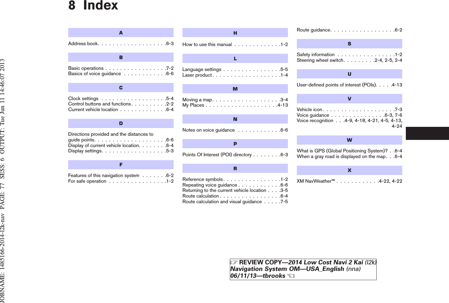 JOBNAME: 1485166-2014-l2k-nav PAGE: 77 SESS: 6 OUTPUT: Tue Jun 11 14:46:07 20138 IndexAAddressbook...................6-3BBasic operations . . . . . . . . . . . . . . . . .7-2Basics of voice guidance . . . . . . . . . . . .6-6CClock settings . . . . . . . . . . . . . . . . . .5-4Control buttons and functions. . . . . . . . . .2-2Current vehicle location . . . . . . . . . . . . .6-4DDirections provided and the distances toguidepoints....................6-6Display of current vehicle location. . . . . . . .6-4Display settings. . . . . . . . . . . . . . . . . .5-3FFeatures of this navigation system . . . . . . .6-2For safe operation . . . . . . . . . . . . . . . .1-2HHow to use this manual . . . . . . . . . . . . .1-2LLanguage settings . . . . . . . . . . . . . . . .5-5Laser product. . . . . . . . . . . . . . . . . . .1-4MMoving a map. . . . . . . . . . . . . . . . . . .3-4My Places . . . . . . . . . . . . . . . . . . . .4-13NNotes on voice guidance . . . . . . . . . . . .6-6PPoints Of Interest (POI) directory . . . . . . . .6-3RReference symbols . . . . . . . . . . . . . . . .1-2Repeating voice guidance . . . . . . . . . . . .6-6Returning to the current vehicle location . . . .3-5Route calculation . . . . . . . . . . . . . . . . .6-4Route calculation and visual guidance . . . . .7-5Route guidance. . . . . . . . . . . . . . . . . .6-2SSafety information . . . . . . . . . . . . . . . .1-2Steering wheel switch. . . . . . . . .2-4, 2-5, 2-4UUser-defined points of interest (POIs). . . . .4-13VVehicle icon . . . . . . . . . . . . . . . . . . . .7-3Voice guidance . . . . . . . . . . . . . . .6-3, 7-6Voice recognition . . .4-9, 4-18, 4-21, 4-5, 4-13,4-24WWhat is GPS (Global Positioning System)? . .6-4When a gray road is displayed on the map. . .6-4XXM NavWeather™ . . . . . . . . . . . .4-22, 4-22ZREVIEW COPY—2014 Low Cost Navi 2 Kai (l2k)Navigation System OM—USA_English (nna)06/11/13—tbrooksX