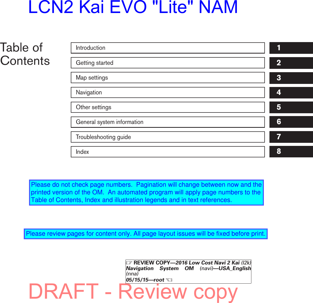 Table ofContentsIntroductionGetting startedMap settingsNavigationOther settingsGeneral system informationTroubleshooting guideIndex12345678ZREVIEW COPY—2016 Low Cost Navi 2 Kai (l2k)Navigation System OM (navi)—USA_English(nna)05/15/15—rootXDRAFT - Review copyLCN2 Kai EVO &quot;Lite&quot; NAMPlease do not check page numbers.  Pagination will change between now and the printed version of the OM.  An automated program will apply page numbers to the Table of Contents, Index and illustration legends and in text references.Please review pages for content only. All page layout issues will be fixed before print.