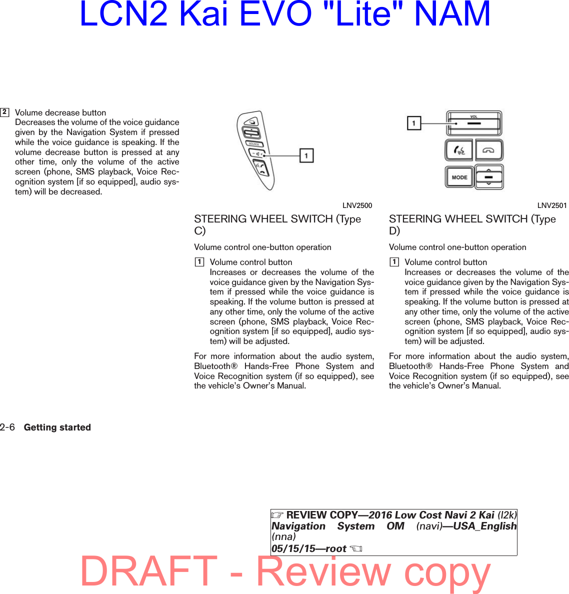 h2Volume decrease buttonDecreases the volume of the voice guidancegiven by the Navigation System if pressedwhile the voice guidance is speaking. If thevolume decrease button is pressed at anyother time, only the volume of the activescreen (phone, SMS playback, Voice Rec-ognition system [if so equipped], audio sys-tem) will be decreased.STEERING WHEEL SWITCH (TypeC)Volume control one-button operationh1Volume control buttonIncreases or decreases the volume of thevoice guidance given by the Navigation Sys-tem if pressed while the voice guidance isspeaking. If the volume button is pressed atany other time, only the volume of the activescreen (phone, SMS playback, Voice Rec-ognition system [if so equipped], audio sys-tem) will be adjusted.For more information about the audio system,Bluetooth® Hands-Free Phone System andVoice Recognition system (if so equipped), seethe vehicle’s Owner’s Manual.STEERING WHEEL SWITCH (TypeD)Volume control one-button operationh1Volume control buttonIncreases or decreases the volume of thevoice guidance given by the Navigation Sys-tem if pressed while the voice guidance isspeaking. If the volume button is pressed atany other time, only the volume of the activescreen (phone, SMS playback, Voice Rec-ognition system [if so equipped], audio sys-tem) will be adjusted.For more information about the audio system,Bluetooth® Hands-Free Phone System andVoice Recognition system (if so equipped), seethe vehicle’s Owner’s Manual.LNV2500 LNV25012-6 Getting startedZREVIEW COPY—2016 Low Cost Navi 2 Kai (l2k)Navigation System OM (navi)—USA_English(nna)05/15/15—rootXDRAFT - Review copyLCN2 Kai EVO &quot;Lite&quot; NAM