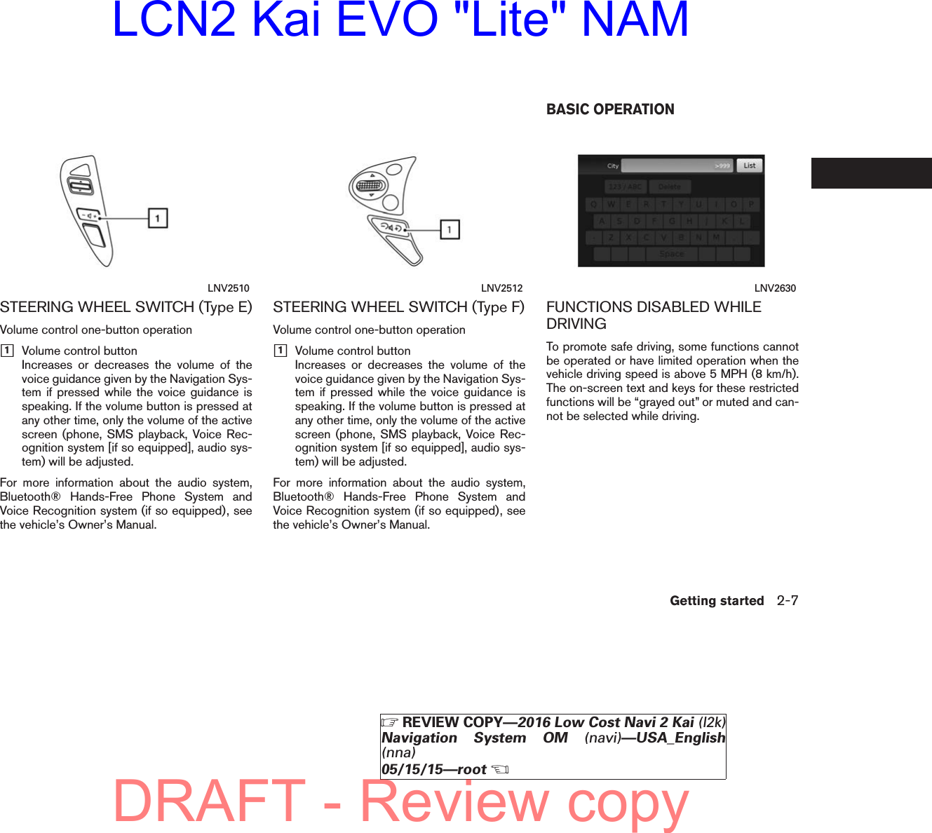 STEERING WHEEL SWITCH (Type E)Volume control one-button operationh1Volume control buttonIncreases or decreases the volume of thevoice guidance given by the Navigation Sys-tem if pressed while the voice guidance isspeaking. If the volume button is pressed atany other time, only the volume of the activescreen (phone, SMS playback, Voice Rec-ognition system [if so equipped], audio sys-tem) will be adjusted.For more information about the audio system,Bluetooth® Hands-Free Phone System andVoice Recognition system (if so equipped), seethe vehicle’s Owner’s Manual.STEERING WHEEL SWITCH (Type F)Volume control one-button operationh1Volume control buttonIncreases or decreases the volume of thevoice guidance given by the Navigation Sys-tem if pressed while the voice guidance isspeaking. If the volume button is pressed atany other time, only the volume of the activescreen (phone, SMS playback, Voice Rec-ognition system [if so equipped], audio sys-tem) will be adjusted.For more information about the audio system,Bluetooth® Hands-Free Phone System andVoice Recognition system (if so equipped), seethe vehicle’s Owner’s Manual.FUNCTIONS DISABLED WHILEDRIVINGTo promote safe driving, some functions cannotbe operated or have limited operation when thevehicle driving speed is above 5 MPH (8 km/h).The on-screen text and keys for these restrictedfunctions will be “grayed out” or muted and can-not be selected while driving.LNV2510 LNV2512 LNV2630BASIC OPERATIONGetting started 2-7ZREVIEW COPY—2016 Low Cost Navi 2 Kai (l2k)Navigation System OM (navi)—USA_English(nna)05/15/15—rootXDRAFT - Review copyLCN2 Kai EVO &quot;Lite&quot; NAM