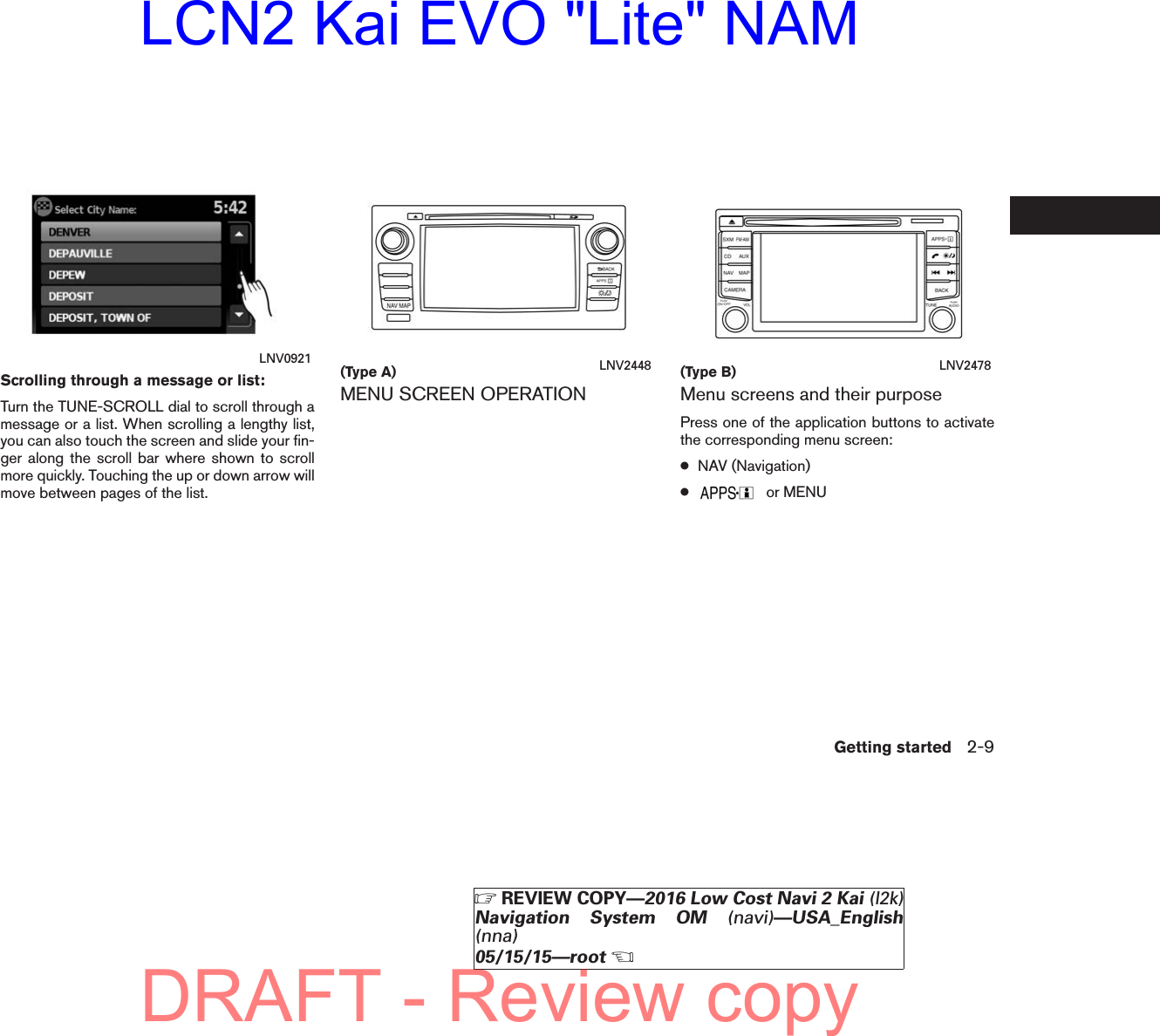 Scrolling through a message or list:Turn the TUNE-SCROLL dial to scroll through amessage or a list. When scrolling a lengthy list,you can also touch the screen and slide your fin-ger along the scroll bar where shown to scrollmore quickly. Touching the up or down arrow willmove between pages of the list.MENU SCREEN OPERATION Menu screens and their purposePress one of the application buttons to activatethe corresponding menu screen:●NAV (Navigation)●or MENULNV0921 (Type A) LNV2448 (Type B) LNV2478Getting started 2-9ZREVIEW COPY—2016 Low Cost Navi 2 Kai (l2k)Navigation System OM (navi)—USA_English(nna)05/15/15—rootXDRAFT - Review copyLCN2 Kai EVO &quot;Lite&quot; NAM