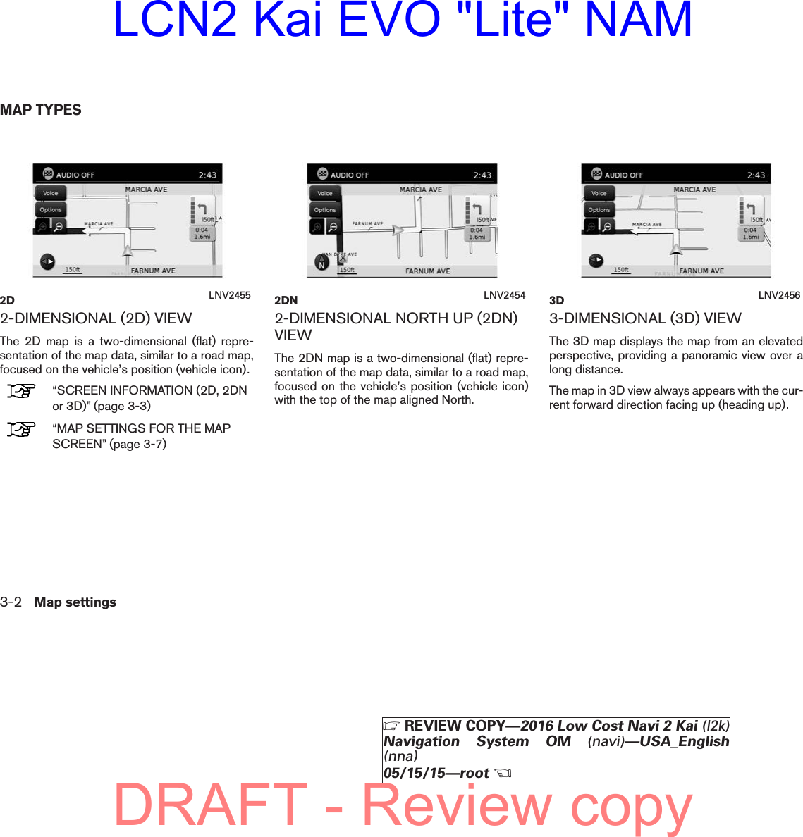 2-DIMENSIONAL (2D) VIEWThe 2D map is a two-dimensional (flat) repre-sentation of the map data, similar to a road map,focused on the vehicle’s position (vehicle icon).“SCREEN INFORMATION (2D, 2DNor 3D)” (page 3-3)“MAP SETTINGS FOR THE MAPSCREEN” (page 3-7)2-DIMENSIONAL NORTH UP (2DN)VIEWThe 2DN map is a two-dimensional (flat) repre-sentation of the map data, similar to a road map,focused on the vehicle’s position (vehicle icon)with the top of the map aligned North.3-DIMENSIONAL (3D) VIEWThe 3D map displays the map from an elevatedperspective, providing a panoramic view over along distance.The map in 3D view always appears with the cur-rent forward direction facing up (heading up).2D LNV2455 2DN LNV2454 3D LNV2456MAP TYPES3-2 Map settingsZREVIEW COPY—2016 Low Cost Navi 2 Kai (l2k)Navigation System OM (navi)—USA_English(nna)05/15/15—rootXDRAFT - Review copyLCN2 Kai EVO &quot;Lite&quot; NAM