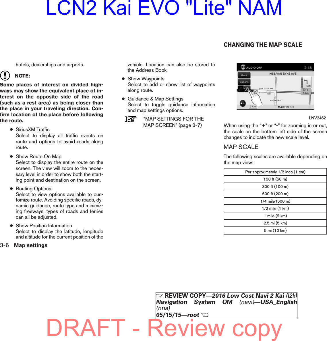 hotels, dealerships and airports.NOTE:Some places of interest on divided high-ways may show the equivalent place of in-terest on the opposite side of the road(such as a rest area) as being closer thanthe place in your traveling direction. Con-firm location of the place before followingthe route.●SiriusXM TrafficSelect to display all traffic events onroute and options to avoid roads alongroute.●Show Route On MapSelect to display the entire route on thescreen. The view will zoom to the neces-sary level in order to show both the start-ing point and destination on the screen.●Routing OptionsSelect to view options available to cus-tomize route. Avoiding specific roads, dy-namic guidance, route type and minimiz-ing freeways, types of roads and ferriescan all be adjusted.●Show Position InformationSelect to display the latitude, longitudeand altitude for the current position of thevehicle. Location can also be stored tothe Address Book.●Show WaypointsSelect to add or show list of waypointsalong route.●Guidance &amp; Map SettingsSelect to toggle guidance informationand map settings options.“MAP SETTINGS FOR THEMAP SCREEN” (page 3-7) When using the “+” or “-” for zooming in or out,the scale on the bottom left side of the screenchanges to indicate the new scale level.MAP SCALEThe following scales are available depending onthe map view:Per approximately 1/2 inch (1 cm)150 ft (50 m)300 ft (100 m)600 ft (200 m)1/4 mile (500 m)1/2 mile (1 km)1 mile (2 km)2.5 mi (5 km)5 mi (10 km)LNV2462CHANGING THE MAP SCALE3-6 Map settingsZREVIEW COPY—2016 Low Cost Navi 2 Kai (l2k)Navigation System OM (navi)—USA_English(nna)05/15/15—rootXDRAFT - Review copyLCN2 Kai EVO &quot;Lite&quot; NAM