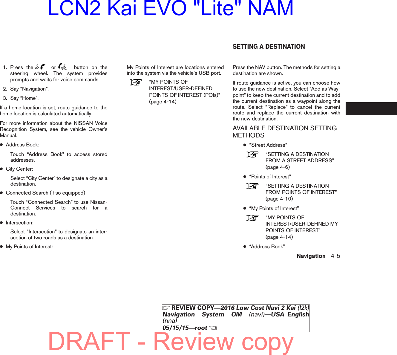 1. Press the or button on thesteering wheel. The system providesprompts and waits for voice commands.2. Say “Navigation”.3. Say “Home”.If a home location is set, route guidance to thehome location is calculated automatically.For more information about the NISSAN VoiceRecognition System, see the vehicle Owner’sManual.●Address Book:Touch “Address Book” to access storedaddresses.●City Center:Select “City Center” to designate a city as adestination.●Connected Search (if so equipped)Touch “Connected Search” to use Nissan-Connect Services to search for adestination.●Intersection:Select “Intersection” to designate an inter-section of two roads as a destination.●My Points of Interest:My Points of Interest are locations enteredinto the system via the vehicle’s USB port.“MY POINTS OFINTEREST/USER-DEFINEDPOINTS OF INTEREST (POIs)”(page 4-14)Press the NAV button. The methods for setting adestination are shown.If route guidance is active, you can choose howto use the new destination. Select “Add as Way-point” to keep the current destination and to addthe current destination as a waypoint along theroute. Select “Replace” to cancel the currentroute and replace the current destination withthe new destination.AVAILABLE DESTINATION SETTINGMETHODS●“Street Address”“SETTING A DESTINATIONFROM A STREET ADDRESS”(page 4-6)●“Points of Interest”“SETTING A DESTINATIONFROM POINTS OF INTEREST”(page 4-10)●“My Points of Interest”“MY POINTS OFINTEREST/USER-DEFINED MYPOINTS OF INTEREST”(page 4-14)●“Address Book”SETTING A DESTINATIONNavigation 4-5ZREVIEW COPY—2016 Low Cost Navi 2 Kai (l2k)Navigation System OM (navi)—USA_English(nna)05/15/15—rootXDRAFT - Review copyLCN2 Kai EVO &quot;Lite&quot; NAM