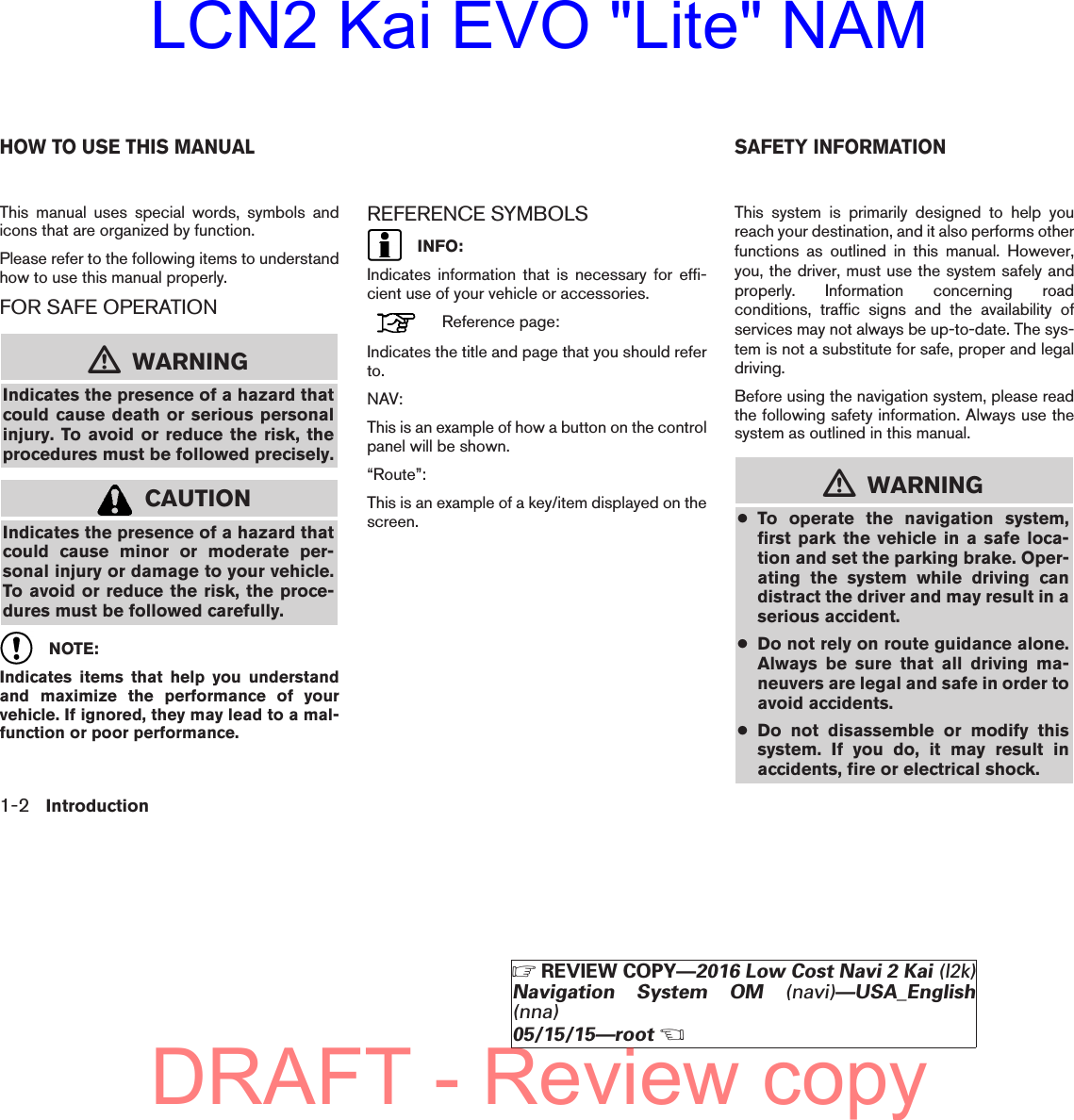 This manual uses special words, symbols andicons that are organized by function.Please refer to the following items to understandhow to use this manual properly.FOR SAFE OPERATIONmWARNINGIndicates the presence of a hazard thatcould cause death or serious personalinjury. To avoid or reduce the risk, theprocedures must be followed precisely.CAUTIONIndicates the presence of a hazard thatcould cause minor or moderate per-sonal injury or damage to your vehicle.To avoid or reduce the risk, the proce-dures must be followed carefully.NOTE:Indicates items that help you understandand maximize the performance of yourvehicle. If ignored, they may lead to a mal-function or poor performance.REFERENCE SYMBOLSINFO:Indicates information that is necessary for effi-cient use of your vehicle or accessories.Reference page:Indicates the title and page that you should referto.NAV:This is an example of how a button on the controlpanel will be shown.“Route”:This is an example of a key/item displayed on thescreen.This system is primarily designed to help youreach your destination, and it also performs otherfunctions as outlined in this manual. However,you, the driver, must use the system safely andproperly. Information concerning roadconditions, traffic signs and the availability ofservices may not always be up-to-date. The sys-tem is not a substitute for safe, proper and legaldriving.Before using the navigation system, please readthe following safety information. Always use thesystem as outlined in this manual.mWARNING●To operate the navigation system,first park the vehicle in a safe loca-tion and set the parking brake. Oper-ating the system while driving candistract the driver and may result in aserious accident.●Do not rely on route guidance alone.Always be sure that all driving ma-neuvers are legal and safe in order toavoid accidents.●Do not disassemble or modify thissystem. If you do, it may result inaccidents, fire or electrical shock.HOW TO USE THIS MANUAL SAFETY INFORMATION1-2 IntroductionZREVIEW COPY—2016 Low Cost Navi 2 Kai (l2k)Navigation System OM (navi)—USA_English(nna)05/15/15—rootXDRAFT - Review copyLCN2 Kai EVO &quot;Lite&quot; NAM