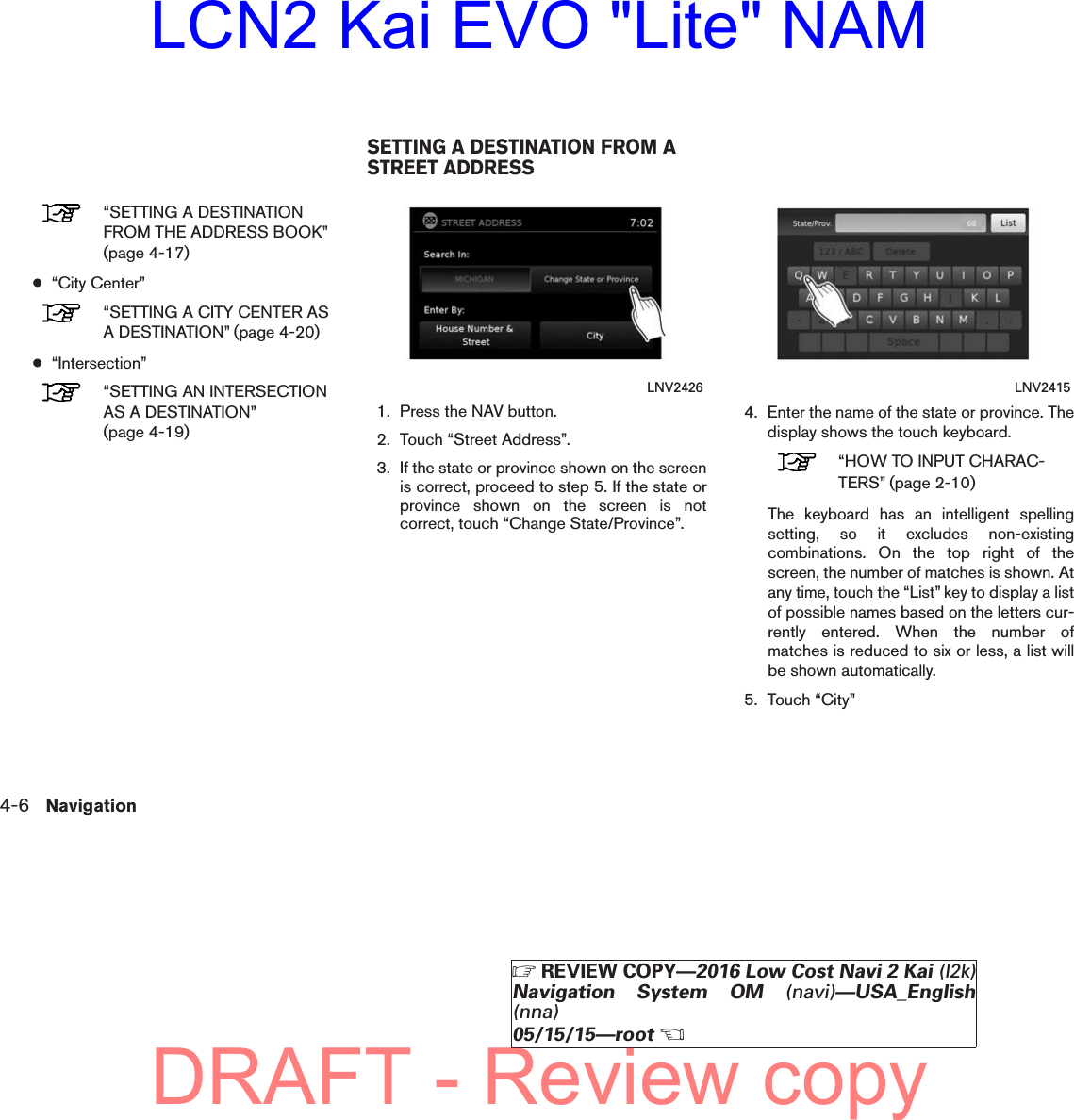 “SETTING A DESTINATIONFROM THE ADDRESS BOOK”(page 4-17)●“City Center”“SETTING A CITY CENTER ASA DESTINATION” (page 4-20)●“Intersection”“SETTING AN INTERSECTIONAS A DESTINATION”(page 4-19)1. Press the NAV button.2. Touch “Street Address”.3. If the state or province shown on the screenis correct, proceed to step 5. If the state orprovince shown on the screen is notcorrect, touch “Change State/Province”.4. Enter the name of the state or province. Thedisplay shows the touch keyboard.“HOW TO INPUT CHARAC-TERS” (page 2-10)The keyboard has an intelligent spellingsetting, so it excludes non-existingcombinations. On the top right of thescreen, the number of matches is shown. Atany time, touch the “List” key to display a listof possible names based on the letters cur-rently entered. When the number ofmatches is reduced to six or less, a list willbe shown automatically.5. Touch “City”LNV2426 LNV2415SETTING A DESTINATION FROM ASTREET ADDRESS4-6 NavigationZREVIEW COPY—2016 Low Cost Navi 2 Kai (l2k)Navigation System OM (navi)—USA_English(nna)05/15/15—rootXDRAFT - Review copyLCN2 Kai EVO &quot;Lite&quot; NAM