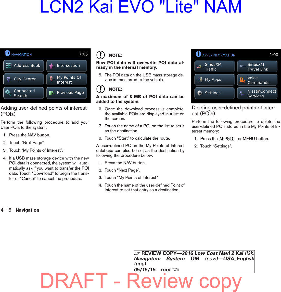 Adding user-defined points of interest(POIs)Perform the following procedure to add yourUser POIs to the system:1. Press the NAV button.2. Touch “Next Page”.3. Touch “My Points of Interest”.4. If a USB mass storage device with the newPOI data is connected, the system will auto-matically ask if you want to transfer the POIdata. Touch “Download” to begin the trans-fer or “Cancel” to cancel the procedure.NOTE:New POI data will overwrite POI data al-ready in the internal memory.5. The POI data on the USB mass storage de-vice is transferred to the vehicle.NOTE:A maximum of 8 MB of POI data can beadded to the system.6. Once the download process is complete,the available POIs are displayed in a list onthe screen.7. Touch the name of a POI on the list to set itas the destination.8. Touch “Start” to calculate the route.A user-defined POI in the My Points of Interestdatabase can also be set as the destination byfollowing the procedure below:1. Press the NAV button.2. Touch “Next Page”.3. Touch “My Points of Interest”4. Touch the name of the user-defined Point ofInterest to set that entry as a destination.Deleting user-defined points of inter-est (POIs)Perform the following procedure to delete theuser-defined POIs stored in the My Points of In-terest memory:1. Press the or MENU button.2. Touch “Settings”.lnv2703LNV2703lnv2704LNV27044-16 NavigationZREVIEW COPY—2016 Low Cost Navi 2 Kai (l2k)Navigation System OM (navi)—USA_English(nna)05/15/15—rootXDRAFT - Review copyLCN2 Kai EVO &quot;Lite&quot; NAM