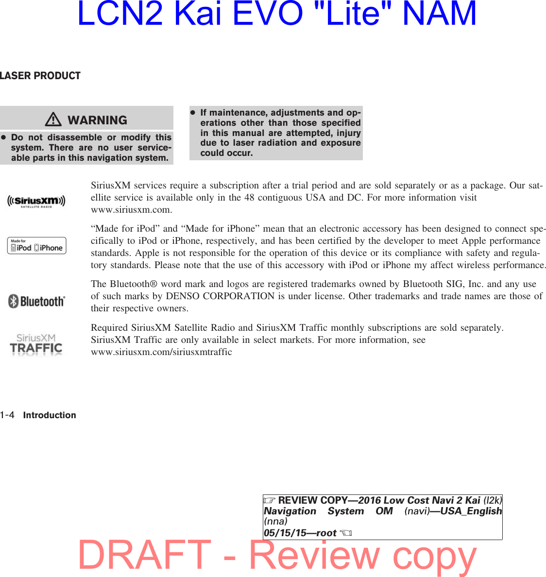 mWARNING●Do not disassemble or modify thissystem. There are no user service-able parts in this navigation system.●If maintenance, adjustments and op-erations other than those specifiedin this manual are attempted, injurydue to laser radiation and exposurecould occur.SiriusXM services require a subscription after a trial period and are sold separately or as a package. Our sat-ellite service is available only in the 48 contiguous USA and DC. For more information visitwww.siriusxm.com.“Made for iPod” and “Made for iPhone” mean that an electronic accessory has been designed to connect spe-cifically to iPod or iPhone, respectively, and has been certified by the developer to meet Apple performancestandards. Apple is not responsible for the operation of this device or its compliance with safety and regula-tory standards. Please note that the use of this accessory with iPod or iPhone my affect wireless performance.The Bluetooth® word mark and logos are registered trademarks owned by Bluetooth SIG, Inc. and any useof such marks by DENSO CORPORATION is under license. Other trademarks and trade names are those oftheir respective owners.Required SiriusXM Satellite Radio and SiriusXM Traffic monthly subscriptions are sold separately.SiriusXM Traffic are only available in select markets. For more information, seewww.siriusxm.com/siriusxmtrafficLASER PRODUCT1-4 IntroductionZREVIEW COPY—2016 Low Cost Navi 2 Kai (l2k)Navigation System OM (navi)—USA_English(nna)05/15/15—rootXDRAFT - Review copyLCN2 Kai EVO &quot;Lite&quot; NAM