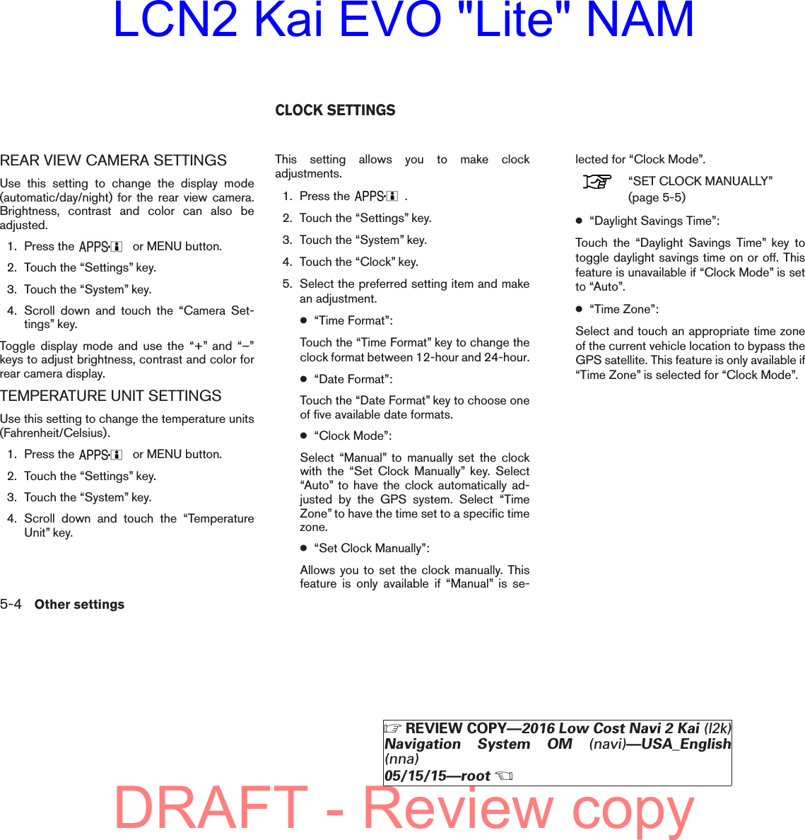 REAR VIEW CAMERA SETTINGSUse this setting to change the display mode(automatic/day/night) for the rear view camera.Brightness, contrast and color can also beadjusted.1. Press the or MENU button.2. Touch the “Settings” key.3. Touch the “System” key.4. Scroll down and touch the “Camera Set-tings” key.Toggle display mode and use the “+” and “–”keys to adjust brightness, contrast and color forrear camera display.TEMPERATURE UNIT SETTINGSUse this setting to change the temperature units(Fahrenheit/Celsius).1. Press the or MENU button.2. Touch the “Settings” key.3. Touch the “System” key.4. Scroll down and touch the “TemperatureUnit” key.This setting allows you to make clockadjustments.1. Press the .2. Touch the “Settings” key.3. Touch the “System” key.4. Touch the “Clock” key.5. Select the preferred setting item and makean adjustment.●“Time Format”:Touch the “Time Format” key to change theclock format between 12-hour and 24-hour.●“Date Format”:Touch the “Date Format” key to choose oneof five available date formats.●“Clock Mode”:Select “Manual” to manually set the clockwith the “Set Clock Manually” key. Select“Auto” to have the clock automatically ad-justed by the GPS system. Select “TimeZone” to have the time set to a specific timezone.●“Set Clock Manually”:Allows you to set the clock manually. Thisfeature is only available if “Manual” is se-lected for “Clock Mode”.“SET CLOCK MANUALLY”(page 5-5)●“Daylight Savings Time”:Touch the “Daylight Savings Time” key totoggle daylight savings time on or off. Thisfeature is unavailable if “Clock Mode” is setto “Auto”.●“Time Zone”:Select and touch an appropriate time zoneof the current vehicle location to bypass theGPS satellite. This feature is only available if“Time Zone” is selected for “Clock Mode”.CLOCK SETTINGS5-4 Other settingsZREVIEW COPY—2016 Low Cost Navi 2 Kai (l2k)Navigation System OM (navi)—USA_English(nna)05/15/15—rootXDRAFT - Review copyLCN2 Kai EVO &quot;Lite&quot; NAM