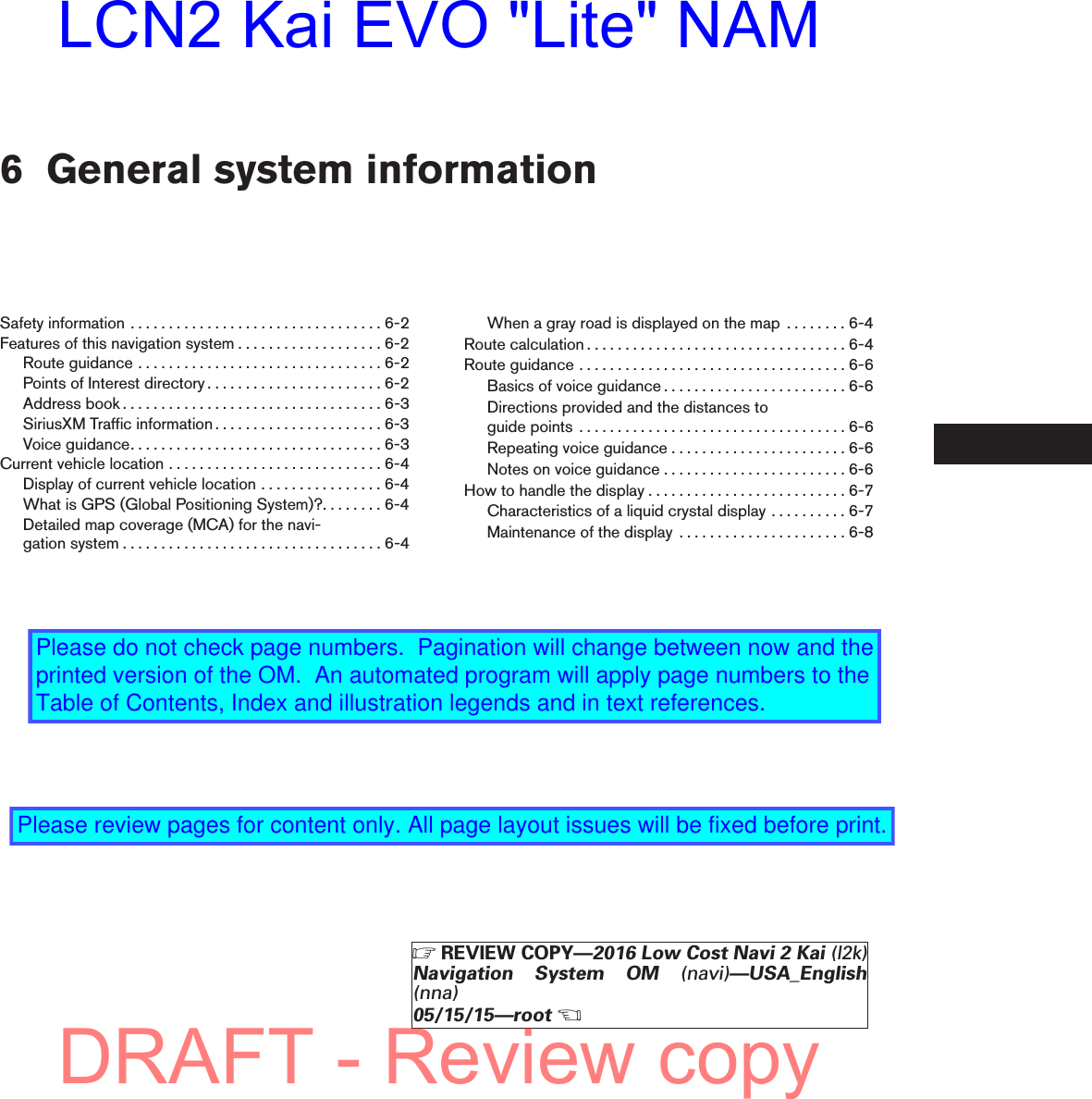 6 General system informationSafetyinformation.................................6-2Features of this navigation system . . . . . . . . . . . . . . . . . . . 6-2Routeguidance................................6-2Points of Interest directory . . . . . . . . . . . . . . . . . . . . . . . 6-2Addressbook..................................6-3SiriusXM Traffic information . . . . . . . . . . . . . . . . . . . . . . 6-3Voiceguidance.................................6-3Currentvehiclelocation............................6-4Display of current vehicle location . . . . . . . . . . . . . . . . 6-4What is GPS (Global Positioning System)?. . . . . . . . 6-4Detailed map coverage (MCA) for the navi-gationsystem..................................6-4When a gray road is displayed on the map . . . . . . . . 6-4Routecalculation..................................6-4Routeguidance...................................6-6Basics of voice guidance . . . . . . . . . . . . . . . . . . . . . . . . 6-6Directions provided and the distances toguidepoints ...................................6-6Repeating voice guidance . . . . . . . . . . . . . . . . . . . . . . . 6-6Notes on voice guidance . . . . . . . . . . . . . . . . . . . . . . . . 6-6How to handle the display . . . . . . . . . . . . . . . . . . . . . . . . . . 6-7Characteristics of a liquid crystal display . . . . . . . . . . 6-7Maintenance of the display . . . . . . . . . . . . . . . . . . . . . . 6-8ZREVIEW COPY—2016 Low Cost Navi 2 Kai (l2k)Navigation System OM (navi)—USA_English(nna)05/15/15—rootXDRAFT - Review copyLCN2 Kai EVO &quot;Lite&quot; NAMPlease do not check page numbers.  Pagination will change between now and the printed version of the OM.  An automated program will apply page numbers to the Table of Contents, Index and illustration legends and in text references.Please review pages for content only. All page layout issues will be fixed before print.