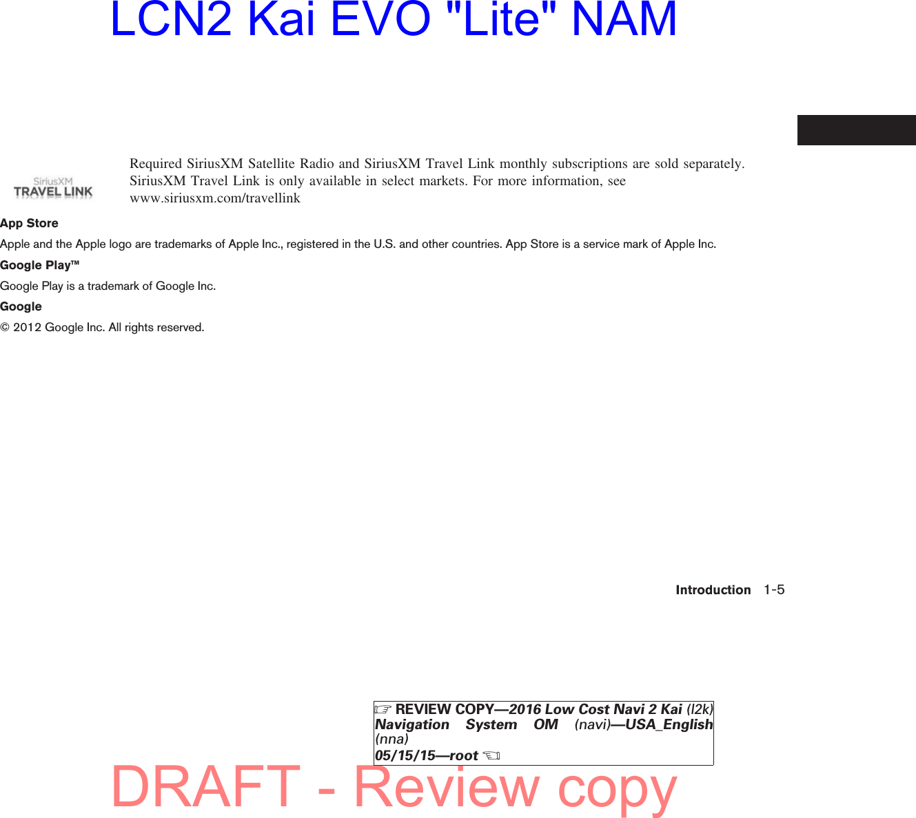Required SiriusXM Satellite Radio and SiriusXM Travel Link monthly subscriptions are sold separately.SiriusXM Travel Link is only available in select markets. For more information, seewww.siriusxm.com/travellinkApp StoreApple and the Apple logo are trademarks of Apple Inc., registered in the U.S. and other countries. App Store is a service mark of Apple Inc.Google Play™Google Play is a trademark of Google Inc.Google© 2012 Google Inc. All rights reserved.Introduction 1-5ZREVIEW COPY—2016 Low Cost Navi 2 Kai (l2k)Navigation System OM (navi)—USA_English(nna)05/15/15—rootXDRAFT - Review copyLCN2 Kai EVO &quot;Lite&quot; NAM