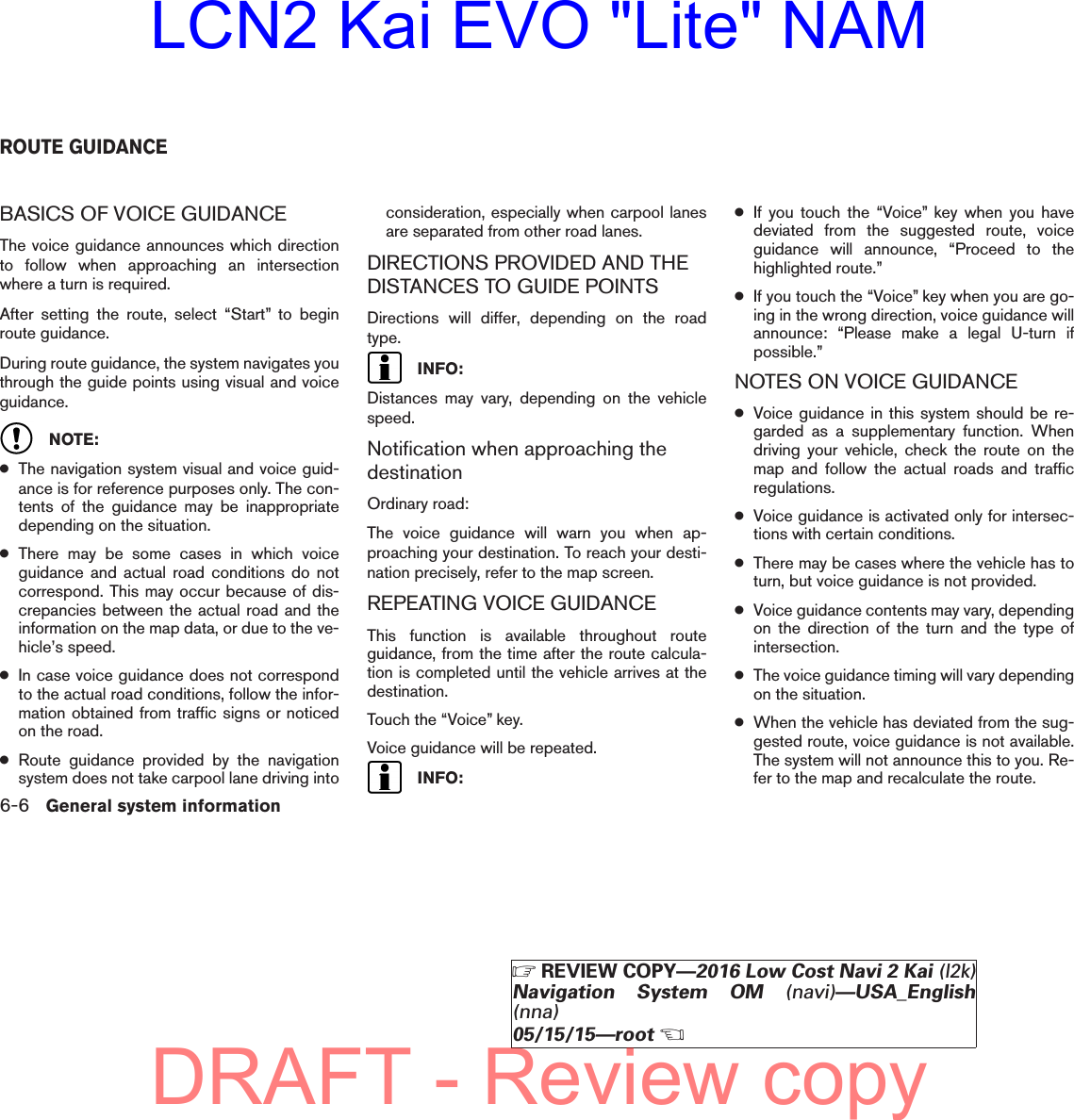 BASICS OF VOICE GUIDANCEThe voice guidance announces which directionto follow when approaching an intersectionwhere a turn is required.After setting the route, select “Start” to beginroute guidance.During route guidance, the system navigates youthrough the guide points using visual and voiceguidance.NOTE:●The navigation system visual and voice guid-ance is for reference purposes only. The con-tents of the guidance may be inappropriatedepending on the situation.●There may be some cases in which voiceguidance and actual road conditions do notcorrespond. This may occur because of dis-crepancies between the actual road and theinformation on the map data, or due to the ve-hicle’s speed.●In case voice guidance does not correspondto the actual road conditions, follow the infor-mation obtained from traffic signs or noticedon the road.●Route guidance provided by the navigationsystem does not take carpool lane driving intoconsideration, especially when carpool lanesare separated from other road lanes.DIRECTIONS PROVIDED AND THEDISTANCES TO GUIDE POINTSDirections will differ, depending on the roadtype.INFO:Distances may vary, depending on the vehiclespeed.Notification when approaching thedestinationOrdinary road:The voice guidance will warn you when ap-proaching your destination. To reach your desti-nation precisely, refer to the map screen.REPEATING VOICE GUIDANCEThis function is available throughout routeguidance, from the time after the route calcula-tion is completed until the vehicle arrives at thedestination.Touch the “Voice” key.Voice guidance will be repeated.INFO:●If you touch the “Voice” key when you havedeviated from the suggested route, voiceguidance will announce, “Proceed to thehighlighted route.”●If you touch the “Voice” key when you are go-ing in the wrong direction, voice guidance willannounce: “Please make a legal U-turn ifpossible.”NOTES ON VOICE GUIDANCE●Voice guidance in this system should be re-garded as a supplementary function. Whendriving your vehicle, check the route on themap and follow the actual roads and trafficregulations.●Voice guidance is activated only for intersec-tions with certain conditions.●There may be cases where the vehicle has toturn, but voice guidance is not provided.●Voice guidance contents may vary, dependingon the direction of the turn and the type ofintersection.●The voice guidance timing will vary dependingon the situation.●When the vehicle has deviated from the sug-gested route, voice guidance is not available.The system will not announce this to you. Re-fer to the map and recalculate the route.ROUTE GUIDANCE6-6 General system informationZREVIEW COPY—2016 Low Cost Navi 2 Kai (l2k)Navigation System OM (navi)—USA_English(nna)05/15/15—rootXDRAFT - Review copyLCN2 Kai EVO &quot;Lite&quot; NAM