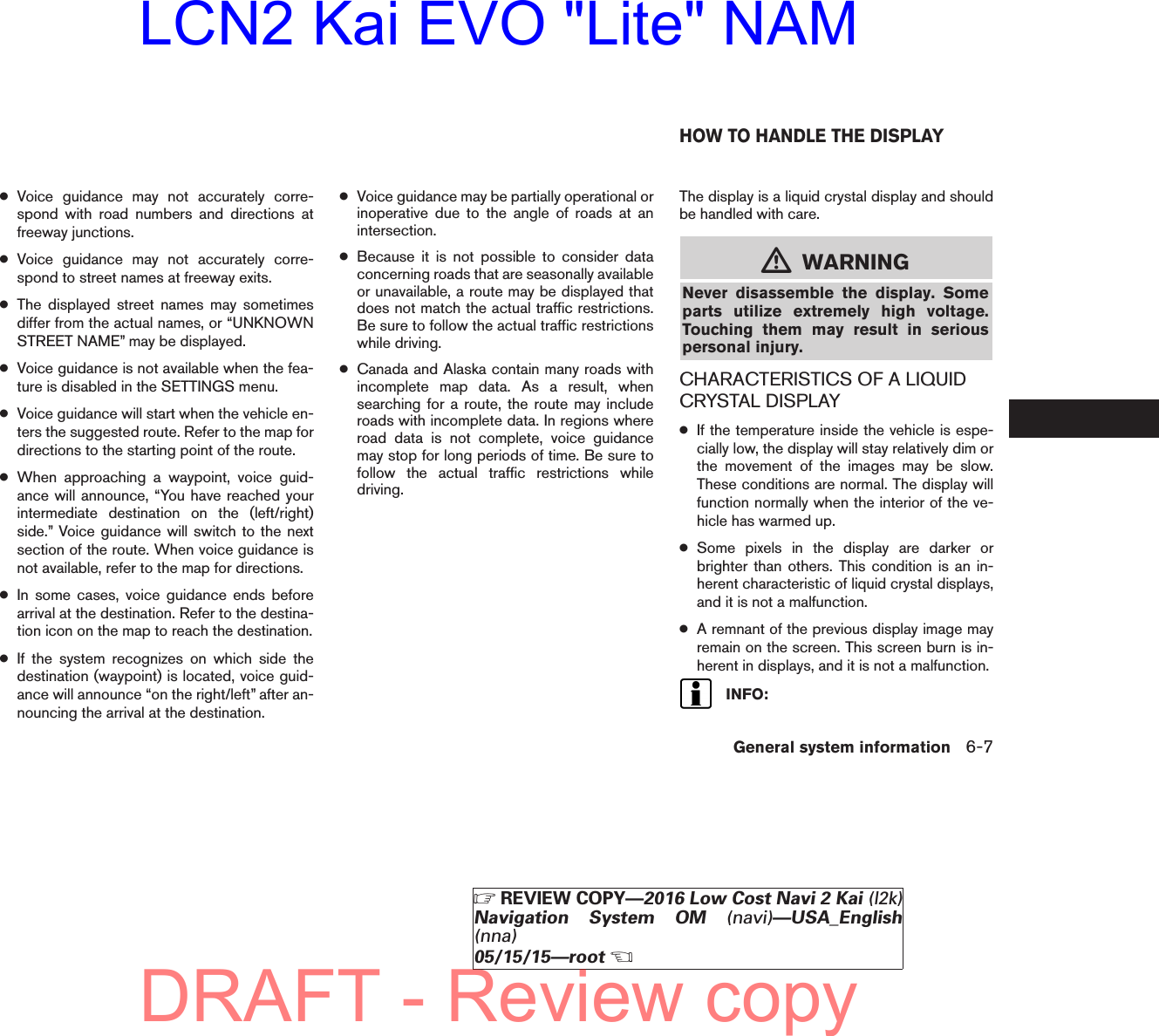 ●Voice guidance may not accurately corre-spond with road numbers and directions atfreeway junctions.●Voice guidance may not accurately corre-spond to street names at freeway exits.●The displayed street names may sometimesdiffer from the actual names, or “UNKNOWNSTREET NAME” may be displayed.●Voice guidance is not available when the fea-ture is disabled in the SETTINGS menu.●Voice guidance will start when the vehicle en-ters the suggested route. Refer to the map fordirections to the starting point of the route.●When approaching a waypoint, voice guid-ance will announce, “You have reached yourintermediate destination on the (left/right)side.” Voice guidance will switch to the nextsection of the route. When voice guidance isnot available, refer to the map for directions.●In some cases, voice guidance ends beforearrival at the destination. Refer to the destina-tion icon on the map to reach the destination.●If the system recognizes on which side thedestination (waypoint) is located, voice guid-ance will announce “on the right/left” after an-nouncing the arrival at the destination.●Voice guidance may be partially operational orinoperative due to the angle of roads at anintersection.●Because it is not possible to consider dataconcerning roads that are seasonally availableor unavailable, a route may be displayed thatdoes not match the actual traffic restrictions.Be sure to follow the actual traffic restrictionswhile driving.●Canada and Alaska contain many roads withincomplete map data. As a result, whensearching for a route, the route may includeroads with incomplete data. In regions whereroad data is not complete, voice guidancemay stop for long periods of time. Be sure tofollow the actual traffic restrictions whiledriving.The display is a liquid crystal display and shouldbe handled with care.mWARNINGNever disassemble the display. Someparts utilize extremely high voltage.Touching them may result in seriouspersonal injury.CHARACTERISTICS OF A LIQUIDCRYSTAL DISPLAY●If the temperature inside the vehicle is espe-cially low, the display will stay relatively dim orthe movement of the images may be slow.These conditions are normal. The display willfunction normally when the interior of the ve-hicle has warmed up.●Some pixels in the display are darker orbrighter than others. This condition is an in-herent characteristic of liquid crystal displays,and it is not a malfunction.●A remnant of the previous display image mayremain on the screen. This screen burn is in-herent in displays, and it is not a malfunction.INFO:HOW TO HANDLE THE DISPLAYGeneral system information 6-7ZREVIEW COPY—2016 Low Cost Navi 2 Kai (l2k)Navigation System OM (navi)—USA_English(nna)05/15/15—rootXDRAFT - Review copyLCN2 Kai EVO &quot;Lite&quot; NAM