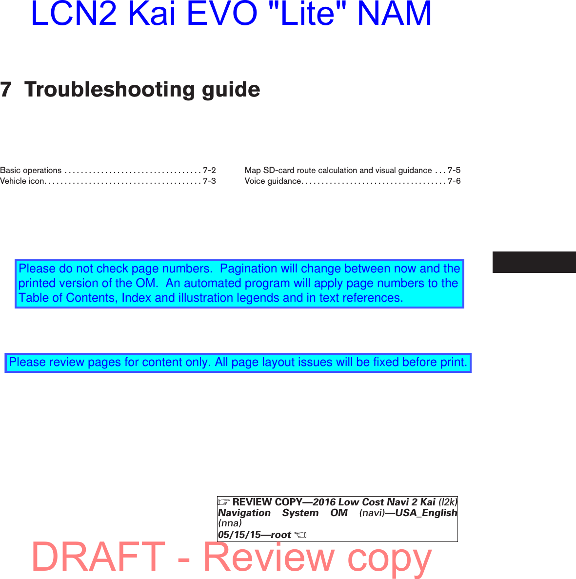 7 Troubleshooting guideBasicoperations ..................................7-2Vehicleicon.......................................7-3Map SD-card route calculation and visual guidance . . . 7-5Voiceguidance....................................7-6ZREVIEW COPY—2016 Low Cost Navi 2 Kai (l2k)Navigation System OM (navi)—USA_English(nna)05/15/15—rootXDRAFT - Review copyLCN2 Kai EVO &quot;Lite&quot; NAMPlease do not check page numbers.  Pagination will change between now and the printed version of the OM.  An automated program will apply page numbers to the Table of Contents, Index and illustration legends and in text references.Please review pages for content only. All page layout issues will be fixed before print.