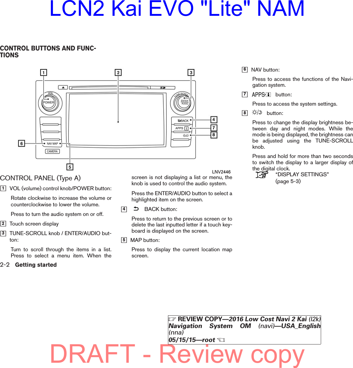 CONTROL PANEL (Type A)h1VOL (volume) control knob/POWER button:Rotate clockwise to increase the volume orcounterclockwise to lower the volume.Press to turn the audio system on or off.h2Touch screen displayh3TUNE-SCROLL knob / ENTER/AUDIO but-ton:Turn to scroll through the items in a list.Press to select a menu item. When thescreen is not displaying a list or menu, theknob is used to control the audio system.Press the ENTER/AUDIO button to select ahighlighted item on the screen.h4BACK button:Press to return to the previous screen or todelete the last inputted letter if a touch key-board is displayed on the screen.h5MAP button:Press to display the current location mapscreen.h6NAV button:Press to access the functions of the Navi-gation system.h7button:Press to access the system settings.h8button:Press to change the display brightness be-tween day and night modes. While themode is being displayed, the brightness canbe adjusted using the TUNE-SCROLLknob.Press and hold for more than two secondsto switch the display to a larger display ofthe digital clock.“DISPLAY SETTINGS”(page 5-3)LNV2446CONTROL BUTTONS AND FUNC-TIONS2-2 Getting startedZREVIEW COPY—2016 Low Cost Navi 2 Kai (l2k)Navigation System OM (navi)—USA_English(nna)05/15/15—rootXDRAFT - Review copyLCN2 Kai EVO &quot;Lite&quot; NAM