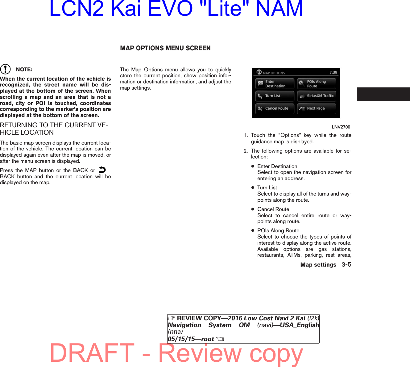 NOTE:When the current location of the vehicle isrecognized, the street name will be dis-played at the bottom of the screen. Whenscrolling a map and an area that is not aroad, city or POI is touched, coordinatescorresponding to the marker’s position aredisplayed at the bottom of the screen.RETURNING TO THE CURRENT VE-HICLE LOCATIONThe basic map screen displays the current loca-tion of the vehicle. The current location can bedisplayed again even after the map is moved, orafter the menu screen is displayed.Press the MAP button or the BACK orBACK button and the current location will bedisplayed on the map.The Map Options menu allows you to quicklystore the current position, show position infor-mation or destination information, and adjust themap settings.1. Touch the “Options” key while the routeguidance map is displayed.2. The following options are available for se-lection:●Enter DestinationSelect to open the navigation screen forentering an address.●Turn ListSelect to display all of the turns and way-points along the route.●Cancel RouteSelect to cancel entire route or way-points along route.●POIs Along RouteSelect to choose the types of points ofinterest to display along the active route.Available options are gas stations,restaurants, ATMs, parking, rest areas,LNV2700MAP OPTIONS MENU SCREENMap settings 3-5ZREVIEW COPY—2016 Low Cost Navi 2 Kai (l2k)Navigation System OM (navi)—USA_English(nna)05/15/15—rootXDRAFT - Review copyLCN2 Kai EVO &quot;Lite&quot; NAM