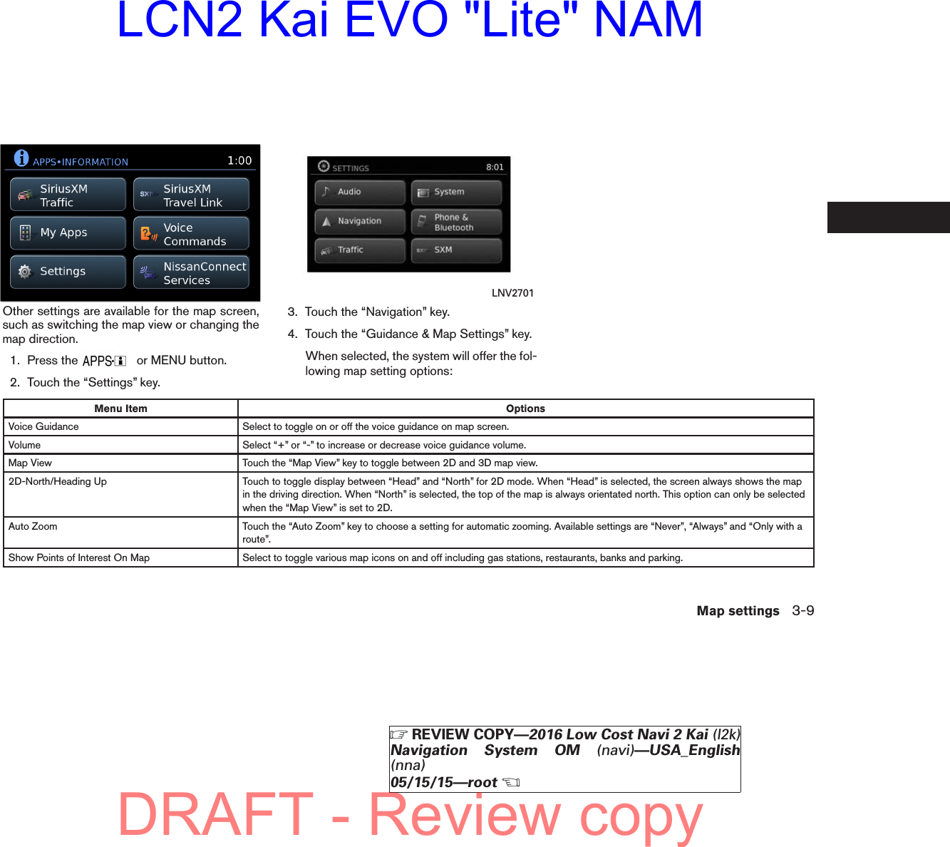 Other settings are available for the map screen,such as switching the map view or changing themap direction.1. Press the or MENU button.2. Touch the “Settings” key.3. Touch the “Navigation” key.4. Touch the “Guidance &amp; Map Settings” key.When selected, the system will offer the fol-lowing map setting options:Menu Item OptionsVoice Guidance Select to toggle on or off the voice guidance on map screen.Volume Select “+” or “-” to increase or decrease voice guidance volume.Map View Touch the “Map View” key to toggle between 2D and 3D map view.2D-North/Heading Up Touch to toggle display between “Head” and “North” for 2D mode. When “Head” is selected, the screen always shows the mapin the driving direction. When “North” is selected, the top of the map is always orientated north. This option can only be selectedwhen the “Map View” is set to 2D.Auto Zoom Touch the “Auto Zoom” key to choose a setting for automatic zooming. Available settings are “Never”, “Always” and “Only with aroute”.Show Points of Interest On Map Select to toggle various map icons on and off including gas stations, restaurants, banks and parking.lnv2704LNV2704 LNV2701Map settings 3-9ZREVIEW COPY—2016 Low Cost Navi 2 Kai (l2k)Navigation System OM (navi)—USA_English(nna)05/15/15—rootXDRAFT - Review copyLCN2 Kai EVO &quot;Lite&quot; NAM