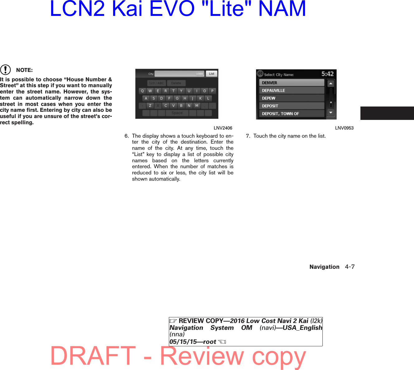 NOTE:It is possible to choose “House Number &amp;Street” at this step if you want to manuallyenter the street name. However, the sys-tem can automatically narrow down thestreet in most cases when you enter thecity name first. Entering by city can also beuseful if you are unsure of the street’s cor-rect spelling.6. The display shows a touch keyboard to en-ter the city of the destination. Enter thename of the city. At any time, touch the“List” key to display a list of possible citynames based on the letters currentlyentered. When the number of matches isreduced to six or less, the city list will beshown automatically.7. Touch the city name on the list.LNV2406 LNV0953Navigation 4-7ZREVIEW COPY—2016 Low Cost Navi 2 Kai (l2k)Navigation System OM (navi)—USA_English(nna)05/15/15—rootXDRAFT - Review copyLCN2 Kai EVO &quot;Lite&quot; NAM