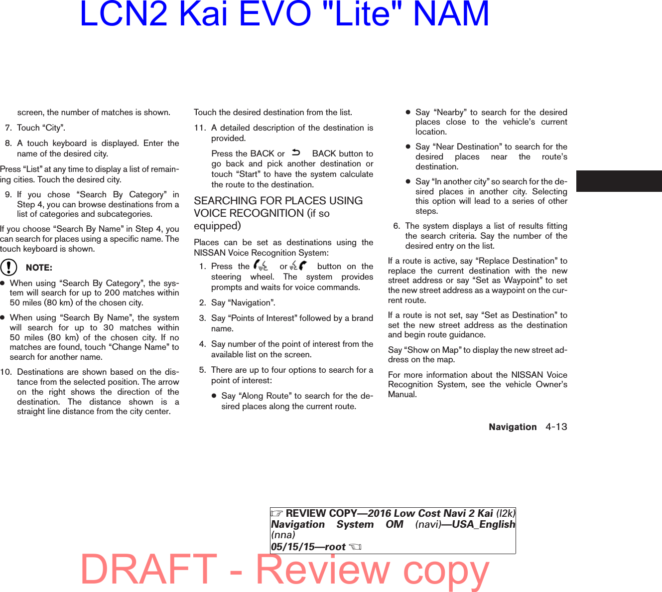 screen, the number of matches is shown.7. Touch “City”.8. A touch keyboard is displayed. Enter thename of the desired city.Press “List” at any time to display a list of remain-ing cities. Touch the desired city.9. If you chose “Search By Category” inStep 4, you can browse destinations from alist of categories and subcategories.If you choose “Search By Name” in Step 4, youcan search for places using a specific name. Thetouch keyboard is shown.NOTE:●When using “Search By Category”, the sys-tem will search for up to 200 matches within50 miles (80 km) of the chosen city.●When using “Search By Name”, the systemwill search for up to 30 matches within50 miles (80 km) of the chosen city. If nomatches are found, touch “Change Name” tosearch for another name.10. Destinations are shown based on the dis-tance from the selected position. The arrowon the right shows the direction of thedestination. The distance shown is astraight line distance from the city center.Touch the desired destination from the list.11. A detailed description of the destination isprovided.Press the BACK or BACK button togo back and pick another destination ortouch “Start” to have the system calculatethe route to the destination.SEARCHING FOR PLACES USINGVOICE RECOGNITION (if soequipped)Places can be set as destinations using theNISSAN Voice Recognition System:1. Press the or button on thesteering wheel. The system providesprompts and waits for voice commands.2. Say “Navigation”.3. Say “Points of Interest” followed by a brandname.4. Say number of the point of interest from theavailable list on the screen.5. There are up to four options to search for apoint of interest:●Say “Along Route” to search for the de-sired places along the current route.●Say “Nearby” to search for the desiredplaces close to the vehicle’s currentlocation.●Say “Near Destination” to search for thedesired places near the route’sdestination.●Say “In another city” so search for the de-sired places in another city. Selectingthis option will lead to a series of othersteps.6. The system displays a list of results fittingthe search criteria. Say the number of thedesired entry on the list.If a route is active, say “Replace Destination” toreplace the current destination with the newstreet address or say “Set as Waypoint” to setthe new street address as a waypoint on the cur-rent route.If a route is not set, say “Set as Destination” toset the new street address as the destinationand begin route guidance.Say “Show on Map” to display the new street ad-dress on the map.For more information about the NISSAN VoiceRecognition System, see the vehicle Owner’sManual.Navigation 4-13ZREVIEW COPY—2016 Low Cost Navi 2 Kai (l2k)Navigation System OM (navi)—USA_English(nna)05/15/15—rootXDRAFT - Review copyLCN2 Kai EVO &quot;Lite&quot; NAM