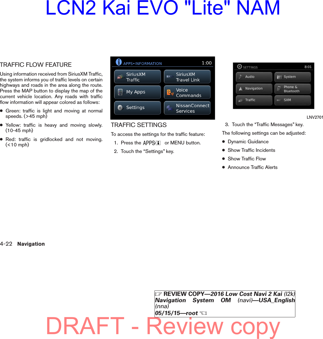 TRAFFIC FLOW FEATUREUsing information received from SiriusXM Traffic,the system informs you of traffic levels on certainhighways and roads in the area along the route.Press the MAP button to display the map of thecurrent vehicle location. Any roads with trafficflow information will appear colored as follows:●Green: traffic is light and moving at normalspeeds. (&gt;45 mph)●Yellow: traffic is heavy and moving slowly.(10-45 mph)●Red: traffic is gridlocked and not moving.(&lt;10 mph)TRAFFIC SETTINGSTo access the settings for the traffic feature:1. Press the or MENU button.2. Touch the “Settings” key.3. Touch the “Traffic Messages” key.The following settings can be adjusted:●Dynamic Guidance●Show Traffic Incidents●Show Traffic Flow●Announce Traffic Alertslnv2704LNV2704 LNV27014-22 NavigationZREVIEW COPY—2016 Low Cost Navi 2 Kai (l2k)Navigation System OM (navi)—USA_English(nna)05/15/15—rootXDRAFT - Review copyLCN2 Kai EVO &quot;Lite&quot; NAM
