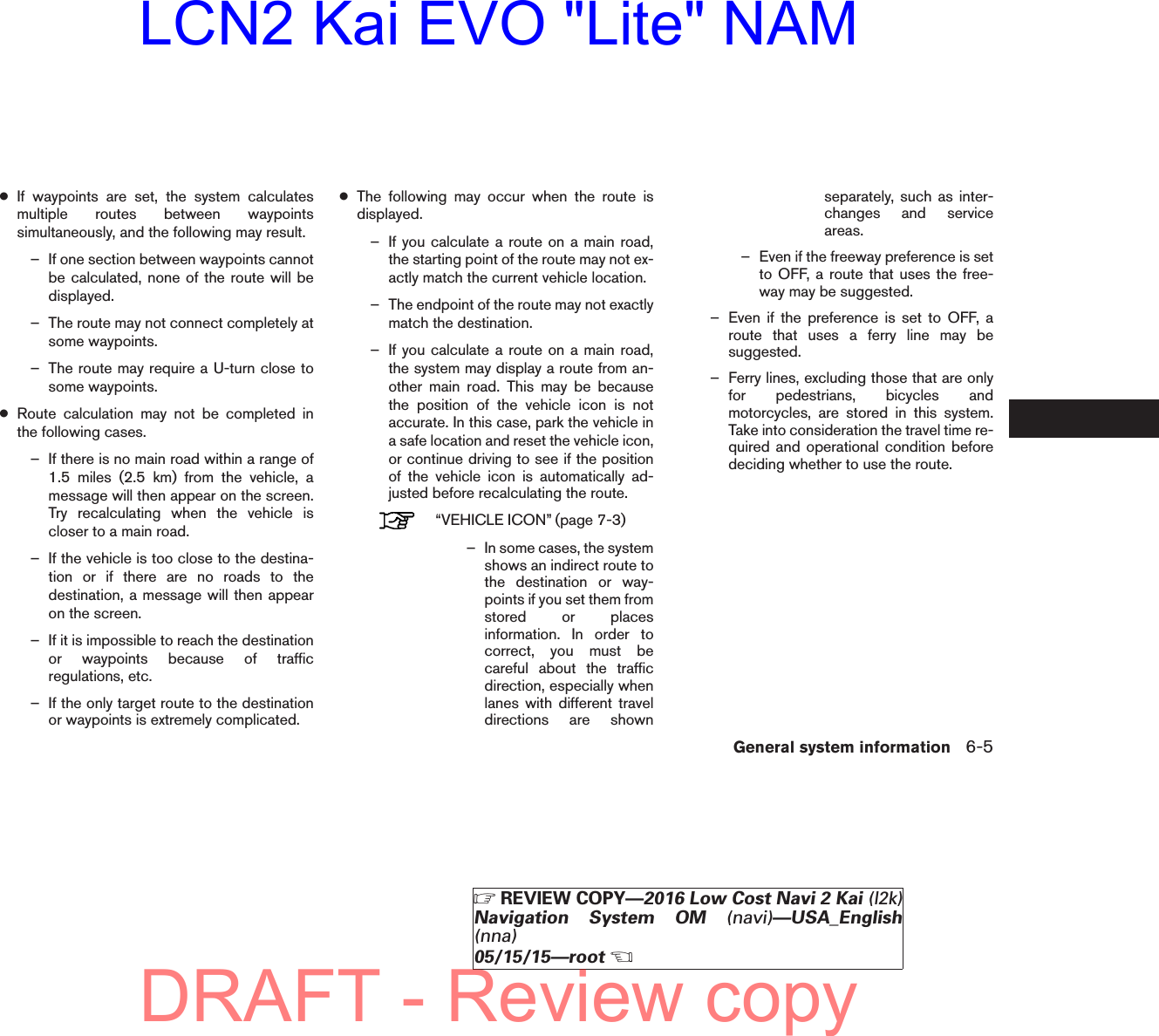 ●If waypoints are set, the system calculatesmultiple routes between waypointssimultaneously, and the following may result.– If one section between waypoints cannotbe calculated, none of the route will bedisplayed.– The route may not connect completely atsome waypoints.– The route may require a U-turn close tosome waypoints.●Route calculation may not be completed inthe following cases.– If there is no main road within a range of1.5 miles (2.5 km) from the vehicle, amessage will then appear on the screen.Try recalculating when the vehicle iscloser to a main road.– If the vehicle is too close to the destina-tion or if there are no roads to thedestination, a message will then appearon the screen.– If it is impossible to reach the destinationor waypoints because of trafficregulations, etc.– If the only target route to the destinationor waypoints is extremely complicated.●The following may occur when the route isdisplayed.– If you calculate a route on a main road,the starting point of the route may not ex-actly match the current vehicle location.– The endpoint of the route may not exactlymatch the destination.– If you calculate a route on a main road,the system may display a route from an-other main road. This may be becausethe position of the vehicle icon is notaccurate. In this case, park the vehicle ina safe location and reset the vehicle icon,or continue driving to see if the positionof the vehicle icon is automatically ad-justed before recalculating the route.“VEHICLE ICON” (page 7-3)– In some cases, the systemshows an indirect route tothe destination or way-points if you set them fromstored or placesinformation. In order tocorrect, you must becareful about the trafficdirection, especially whenlanes with different traveldirections are shownseparately, such as inter-changes and serviceareas.– Even if the freeway preference is setto OFF, a route that uses the free-way may be suggested.– Even if the preference is set to OFF, aroute that uses a ferry line may besuggested.– Ferry lines, excluding those that are onlyfor pedestrians, bicycles andmotorcycles, are stored in this system.Take into consideration the travel time re-quired and operational condition beforedeciding whether to use the route.General system information 6-5ZREVIEW COPY—2016 Low Cost Navi 2 Kai (l2k)Navigation System OM (navi)—USA_English(nna)05/15/15—rootXDRAFT - Review copyLCN2 Kai EVO &quot;Lite&quot; NAM