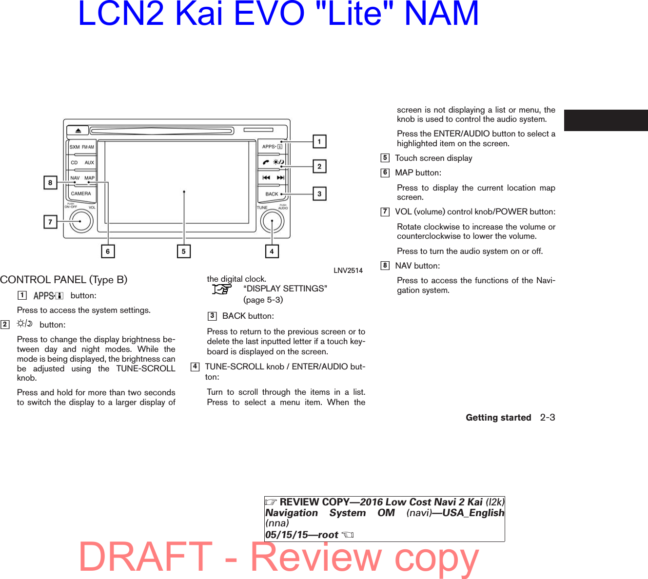 CONTROL PANEL (Type B)ᮀ1button:Press to access the system settings.ᮀ2button:Press to change the display brightness be-tween day and night modes. While themode is being displayed, the brightness canbe adjusted using the TUNE-SCROLLknob.Press and hold for more than two secondsto switch the display to a larger display ofthe digital clock.“DISPLAY SETTINGS”(page 5-3)ᮀ3BACK button:Press to return to the previous screen or todelete the last inputted letter if a touch key-board is displayed on the screen.ᮀ4TUNE-SCROLL knob / ENTER/AUDIO but-ton:Turn to scroll through the items in a list.Press to select a menu item. When thescreen is not displaying a list or menu, theknob is used to control the audio system.Press the ENTER/AUDIO button to select ahighlighted item on the screen.ᮀ5Touch screen displayᮀ6MAP button:Press to display the current location mapscreen.ᮀ7VOL (volume) control knob/POWER button:Rotate clockwise to increase the volume orcounterclockwise to lower the volume.Press to turn the audio system on or off.ᮀ8NAV button:Press to access the functions of the Navi-gation system.LNV2514Getting started 2-3੬REVIEW COPY—2016 Low Cost Navi 2 Kai (l2k)Navigation System OM (navi)—USA_English(nna)05/15/15—root੭DRAFT - Review copyLCN2 Kai EVO &quot;Lite&quot; NAM