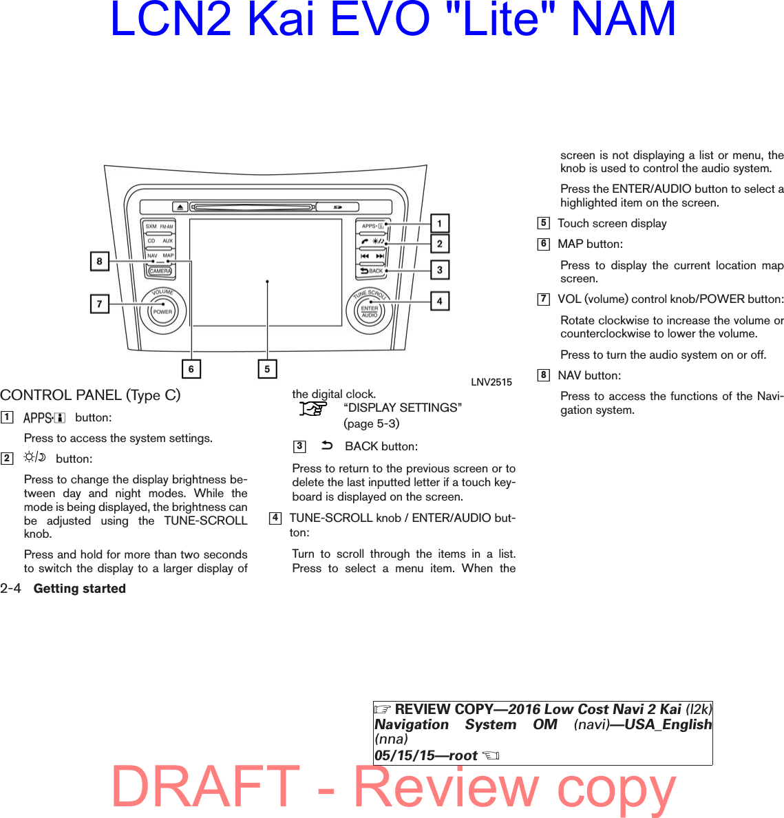 CONTROL PANEL (Type C)ᮀ1button:Press to access the system settings.ᮀ2button:Press to change the display brightness be-tween day and night modes. While themode is being displayed, the brightness canbe adjusted using the TUNE-SCROLLknob.Press and hold for more than two secondsto switch the display to a larger display ofthe digital clock.“DISPLAY SETTINGS”(page 5-3)ᮀ3BACK button:Press to return to the previous screen or todelete the last inputted letter if a touch key-board is displayed on the screen.ᮀ4TUNE-SCROLL knob / ENTER/AUDIO but-ton:Turn to scroll through the items in a list.Press to select a menu item. When thescreen is not displaying a list or menu, theknob is used to control the audio system.Press the ENTER/AUDIO button to select ahighlighted item on the screen.ᮀ5Touch screen displayᮀ6MAP button:Press to display the current location mapscreen.ᮀ7VOL (volume) control knob/POWER button:Rotate clockwise to increase the volume orcounterclockwise to lower the volume.Press to turn the audio system on or off.ᮀ8NAV button:Press to access the functions of the Navi-gation system.LNV25152-4 Getting started੬REVIEW COPY—2016 Low Cost Navi 2 Kai (l2k)Navigation System OM (navi)—USA_English(nna)05/15/15—root੭DRAFT - Review copyLCN2 Kai EVO &quot;Lite&quot; NAM