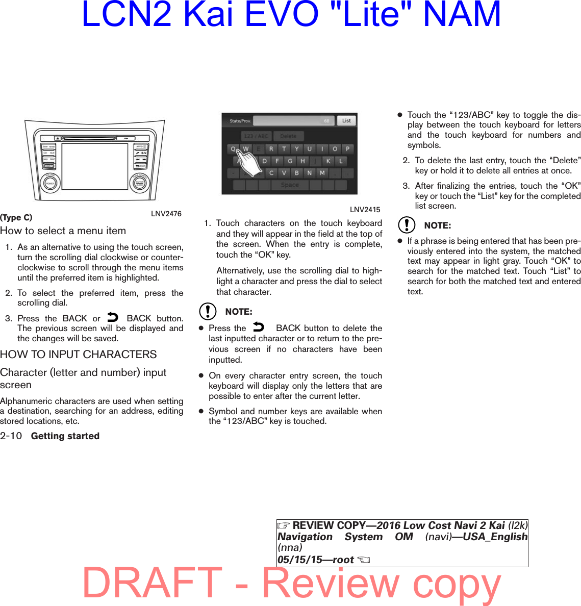 How to select a menu item1. As an alternative to using the touch screen,turn the scrolling dial clockwise or counter-clockwise to scroll through the menu itemsuntil the preferred item is highlighted.2. To select the preferred item, press thescrolling dial.3. Press the BACK or BACK button.The previous screen will be displayed andthe changes will be saved.HOW TO INPUT CHARACTERSCharacter (letter and number) inputscreenAlphanumeric characters are used when settinga destination, searching for an address, editingstored locations, etc.1. Touch characters on the touch keyboardand they will appear in the field at the top ofthe screen. When the entry is complete,touch the “OK” key.Alternatively, use the scrolling dial to high-light a character and press the dial to selectthat character.NOTE:●Press the BACK button to delete thelast inputted character or to return to the pre-vious screen if no characters have beeninputted.●On every character entry screen, the touchkeyboard will display only the letters that arepossible to enter after the current letter.●Symbol and number keys are available whenthe “123/ABC” key is touched.●Touch the “123/ABC” key to toggle the dis-play between the touch keyboard for lettersand the touch keyboard for numbers andsymbols.2. To delete the last entry, touch the “Delete”key or hold it to delete all entries at once.3. After finalizing the entries, touch the “OK”key or touch the “List” key for the completedlist screen.NOTE:●If a phrase is being entered that has been pre-viously entered into the system, the matchedtext may appear in light gray. Touch “OK” tosearch for the matched text. Touch “List” tosearch for both the matched text and enteredtext.(Type C) LNV2476 LNV24152-10 Getting started੬REVIEW COPY—2016 Low Cost Navi 2 Kai (l2k)Navigation System OM (navi)—USA_English(nna)05/15/15—root੭DRAFT - Review copyLCN2 Kai EVO &quot;Lite&quot; NAM