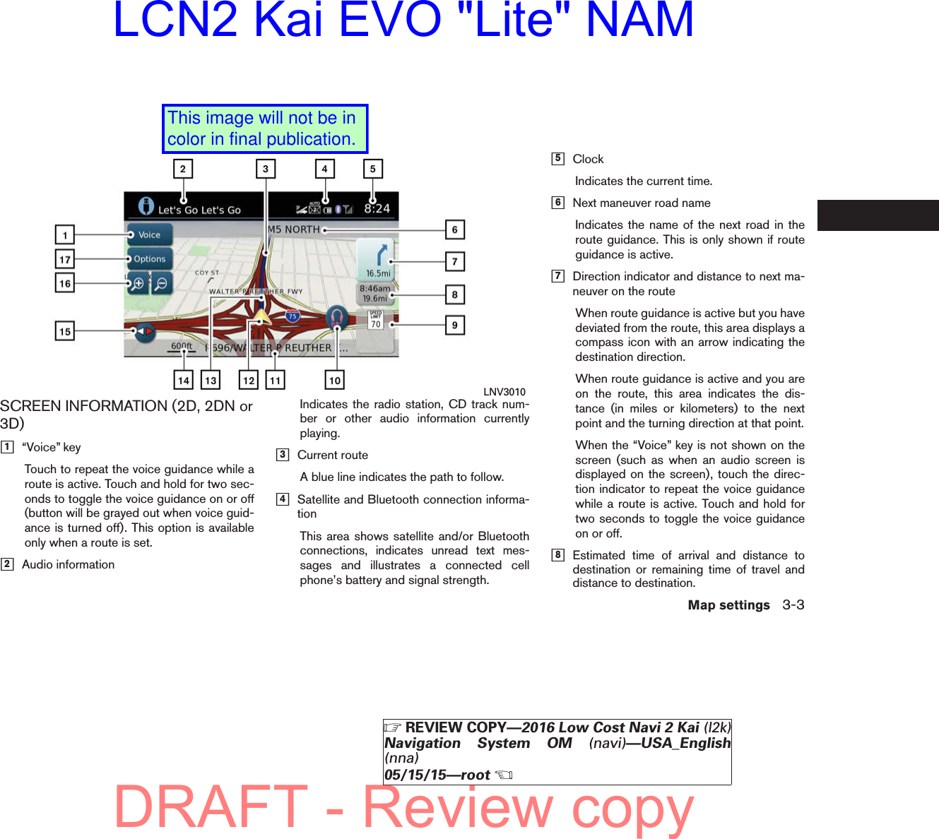 SCREEN INFORMATION (2D, 2DN or3D)ᮀ1“Voice” keyTouch to repeat the voice guidance while aroute is active. Touch and hold for two sec-onds to toggle the voice guidance on or off(button will be grayed out when voice guid-ance is turned off). This option is availableonly when a route is set.ᮀ2Audio informationIndicates the radio station, CD track num-ber or other audio information currentlyplaying.ᮀ3Current routeA blue line indicates the path to follow.ᮀ4Satellite and Bluetooth connection informa-tionThis area shows satellite and/or Bluetoothconnections, indicates unread text mes-sages and illustrates a connected cellphone’s battery and signal strength.ᮀ5ClockIndicates the current time.ᮀ6Next maneuver road nameIndicates the name of the next road in theroute guidance. This is only shown if routeguidance is active.ᮀ7Direction indicator and distance to next ma-neuver on the routeWhen route guidance is active but you havedeviated from the route, this area displays acompass icon with an arrow indicating thedestination direction.When route guidance is active and you areon the route, this area indicates the dis-tance (in miles or kilometers) to the nextpoint and the turning direction at that point.When the “Voice” key is not shown on thescreen (such as when an audio screen isdisplayed on the screen), touch the direc-tion indicator to repeat the voice guidancewhile a route is active. Touch and hold fortwo seconds to toggle the voice guidanceon or off.ᮀ8Estimated time of arrival and distance todestination or remaining time of travel anddistance to destination.LNV3010Map settings 3-3੬REVIEW COPY—2016 Low Cost Navi 2 Kai (l2k)Navigation System OM (navi)—USA_English(nna)05/15/15—root੭DRAFT - Review copyLCN2 Kai EVO &quot;Lite&quot; NAMThis image will not be in color in final publication.