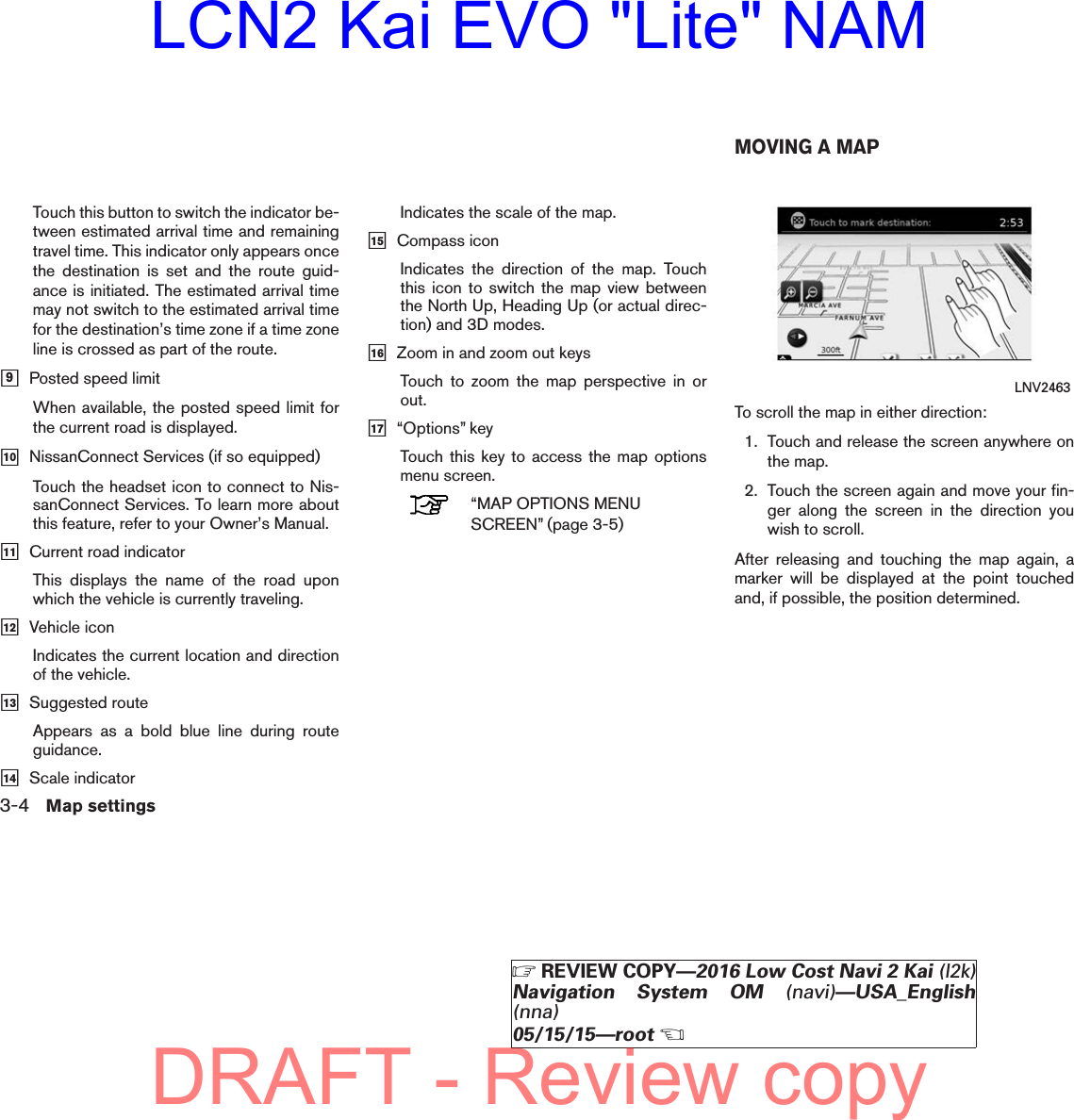 Touch this button to switch the indicator be-tween estimated arrival time and remainingtravel time. This indicator only appears oncethe destination is set and the route guid-ance is initiated. The estimated arrival timemay not switch to the estimated arrival timefor the destination’s time zone if a time zoneline is crossed as part of the route.ᮀ9Posted speed limitWhen available, the posted speed limit forthe current road is displayed.ᮀ10 NissanConnect Services (if so equipped)Touch the headset icon to connect to Nis-sanConnect Services. To learn more aboutthis feature, refer to your Owner’s Manual.ᮀ11 Current road indicatorThis displays the name of the road uponwhich the vehicle is currently traveling.ᮀ12 Vehicle iconIndicates the current location and directionof the vehicle.ᮀ13 Suggested routeAppears as a bold blue line during routeguidance.ᮀ14 Scale indicatorIndicates the scale of the map.ᮀ15 Compass iconIndicates the direction of the map. Touchthis icon to switch the map view betweenthe North Up, Heading Up (or actual direc-tion) and 3D modes.ᮀ16 Zoom in and zoom out keysTouch to zoom the map perspective in orout.ᮀ17 “Options” keyTouch this key to access the map optionsmenu screen.“MAP OPTIONS MENUSCREEN” (page 3-5)To scroll the map in either direction:1. Touch and release the screen anywhere onthe map.2. Touch the screen again and move your fin-ger along the screen in the direction youwish to scroll.After releasing and touching the map again, amarker will be displayed at the point touchedand, if possible, the position determined.LNV2463MOVING A MAP3-4 Map settings੬REVIEW COPY—2016 Low Cost Navi 2 Kai (l2k)Navigation System OM (navi)—USA_English(nna)05/15/15—root੭DRAFT - Review copyLCN2 Kai EVO &quot;Lite&quot; NAM