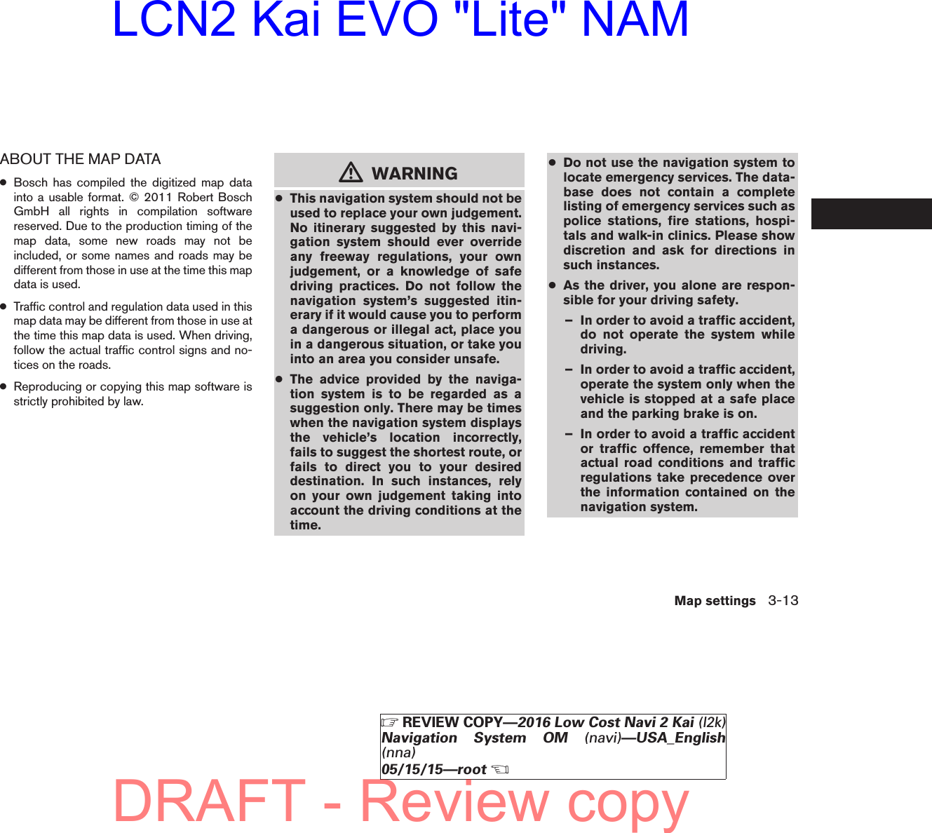 ABOUT THE MAP DATA●Bosch has compiled the digitized map datainto a usable format. © 2011 Robert BoschGmbH all rights in compilation softwarereserved. Due to the production timing of themap data, some new roads may not beincluded, or some names and roads may bedifferent from those in use at the time this mapdata is used.●Traffic control and regulation data used in thismap data may be different from those in use atthe time this map data is used. When driving,follow the actual traffic control signs and no-tices on the roads.●Reproducing or copying this map software isstrictly prohibited by law.mWARNING●This navigation system should not beused to replace your own judgement.No itinerary suggested by this navi-gation system should ever overrideany freeway regulations, your ownjudgement, or a knowledge of safedriving practices. Do not follow thenavigation system’s suggested itin-erary if it would cause you to performa dangerous or illegal act, place youin a dangerous situation, or take youinto an area you consider unsafe.●The advice provided by the naviga-tion system is to be regarded as asuggestion only. There may be timeswhen the navigation system displaysthe vehicle’s location incorrectly,fails to suggest the shortest route, orfails to direct you to your desireddestination. In such instances, relyon your own judgement taking intoaccount the driving conditions at thetime.●Do not use the navigation system tolocate emergency services. The data-base does not contain a completelisting of emergency services such aspolice stations, fire stations, hospi-tals and walk-in clinics. Please showdiscretion and ask for directions insuch instances.●As the driver, you alone are respon-sible for your driving safety.– In order to avoid a traffic accident,do not operate the system whiledriving.– In order to avoid a traffic accident,operate the system only when thevehicle is stopped at a safe placeand the parking brake is on.– In order to avoid a traffic accidentor traffic offence, remember thatactual road conditions and trafficregulations take precedence overthe information contained on thenavigation system.Map settings 3-13੬REVIEW COPY—2016 Low Cost Navi 2 Kai (l2k)Navigation System OM (navi)—USA_English(nna)05/15/15—root੭DRAFT - Review copyLCN2 Kai EVO &quot;Lite&quot; NAM