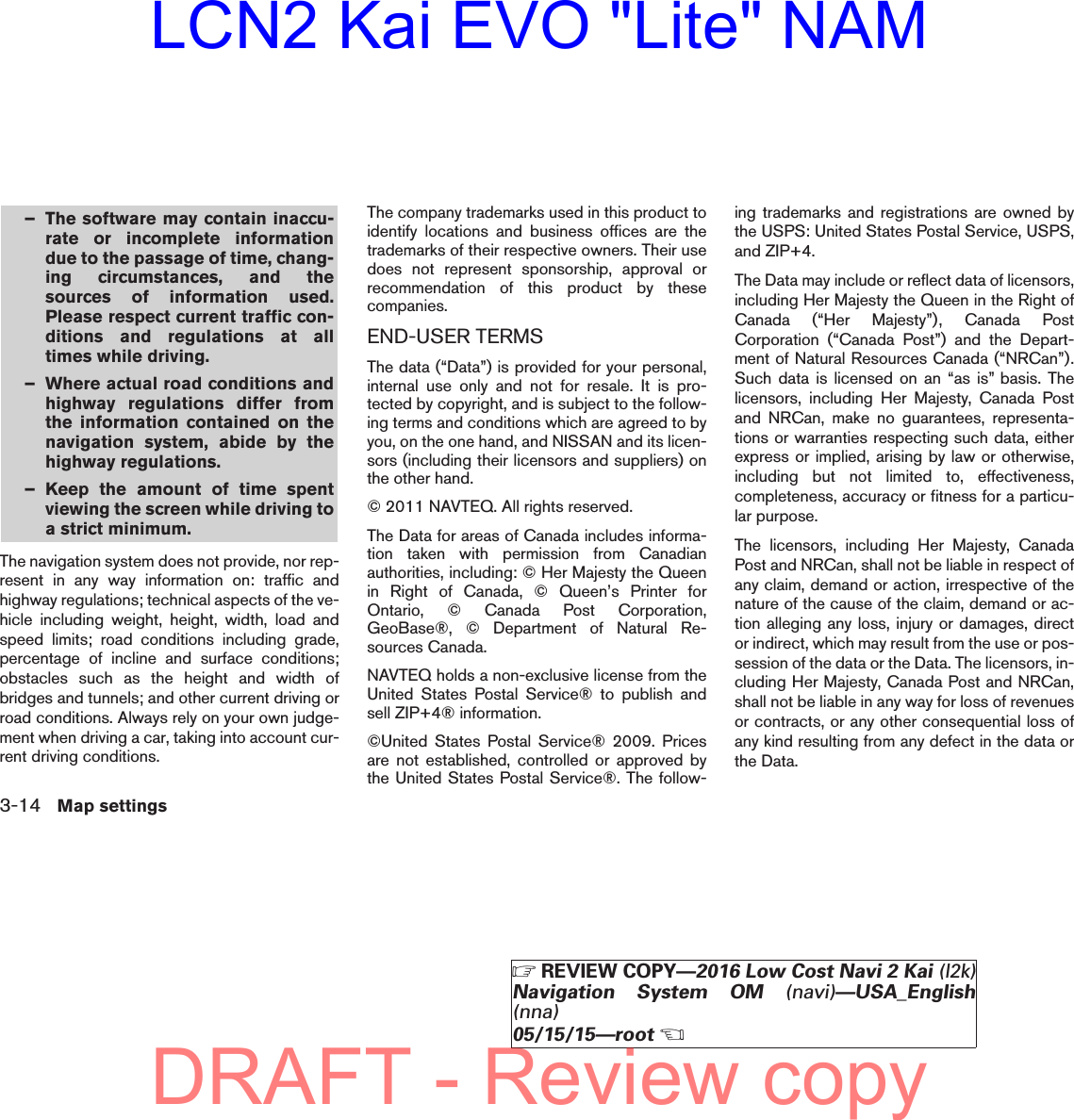 – The software may contain inaccu-rate or incomplete informationdue to the passage of time, chang-ing circumstances, and thesources of information used.Please respect current traffic con-ditions and regulations at alltimes while driving.– Where actual road conditions andhighway regulations differ fromthe information contained on thenavigation system, abide by thehighway regulations.– Keep the amount of time spentviewing the screen while driving toa strict minimum.The navigation system does not provide, nor rep-resent in any way information on: traffic andhighway regulations; technical aspects of the ve-hicle including weight, height, width, load andspeed limits; road conditions including grade,percentage of incline and surface conditions;obstacles such as the height and width ofbridges and tunnels; and other current driving orroad conditions. Always rely on your own judge-ment when driving a car, taking into account cur-rent driving conditions.The company trademarks used in this product toidentify locations and business offices are thetrademarks of their respective owners. Their usedoes not represent sponsorship, approval orrecommendation of this product by thesecompanies.END-USER TERMSThe data (“Data”) is provided for your personal,internal use only and not for resale. It is pro-tected by copyright, and is subject to the follow-ing terms and conditions which are agreed to byyou, on the one hand, and NISSAN and its licen-sors (including their licensors and suppliers) onthe other hand.© 2011 NAVTEQ. All rights reserved.The Data for areas of Canada includes informa-tion taken with permission from Canadianauthorities, including: © Her Majesty the Queenin Right of Canada, © Queen’s Printer forOntario, © Canada Post Corporation,GeoBase®, © Department of Natural Re-sources Canada.NAVTEQ holds a non-exclusive license from theUnited States Postal Service® to publish andsell ZIP+4® information.©United States Postal Service® 2009. Pricesare not established, controlled or approved bythe United States Postal Service®. The follow-ing trademarks and registrations are owned bythe USPS: United States Postal Service, USPS,and ZIP+4.The Data may include or reflect data of licensors,including Her Majesty the Queen in the Right ofCanada (“Her Majesty”), Canada PostCorporation (“Canada Post”) and the Depart-ment of Natural Resources Canada (“NRCan”).Such data is licensed on an “as is” basis. Thelicensors, including Her Majesty, Canada Postand NRCan, make no guarantees, representa-tions or warranties respecting such data, eitherexpress or implied, arising by law or otherwise,including but not limited to, effectiveness,completeness, accuracy or fitness for a particu-lar purpose.The licensors, including Her Majesty, CanadaPost and NRCan, shall not be liable in respect ofany claim, demand or action, irrespective of thenature of the cause of the claim, demand or ac-tion alleging any loss, injury or damages, director indirect, which may result from the use or pos-session of the data or the Data. The licensors, in-cluding Her Majesty, Canada Post and NRCan,shall not be liable in any way for loss of revenuesor contracts, or any other consequential loss ofany kind resulting from any defect in the data orthe Data.3-14 Map settings੬REVIEW COPY—2016 Low Cost Navi 2 Kai (l2k)Navigation System OM (navi)—USA_English(nna)05/15/15—root੭DRAFT - Review copyLCN2 Kai EVO &quot;Lite&quot; NAM