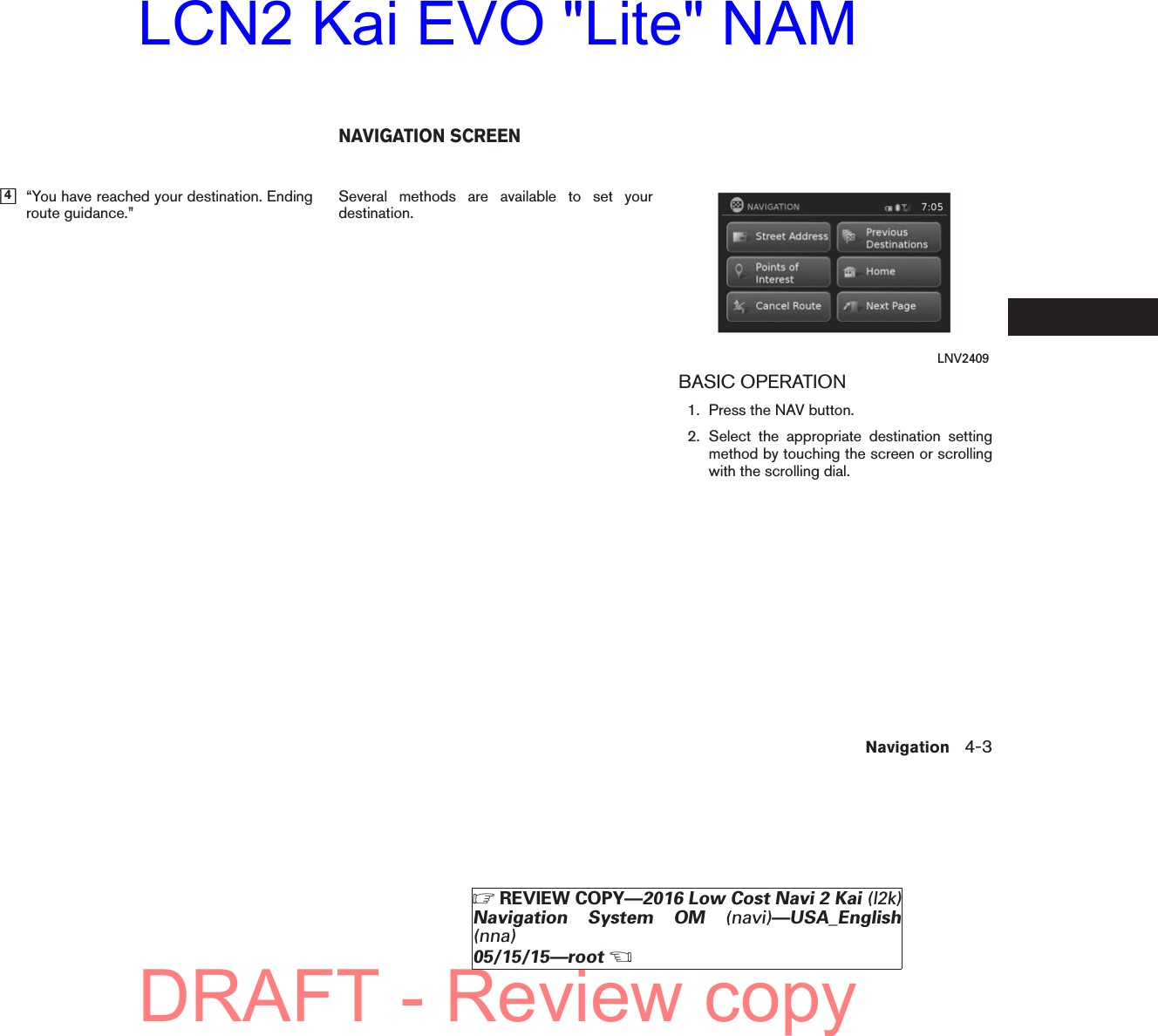 ᮀ4“You have reached your destination. Endingroute guidance.” Several methods are available to set yourdestination.BASIC OPERATION1. Press the NAV button.2. Select the appropriate destination settingmethod by touching the screen or scrollingwith the scrolling dial.LNV2409NAVIGATION SCREENNavigation 4-3੬REVIEW COPY—2016 Low Cost Navi 2 Kai (l2k)Navigation System OM (navi)—USA_English(nna)05/15/15—root੭DRAFT - Review copyLCN2 Kai EVO &quot;Lite&quot; NAM