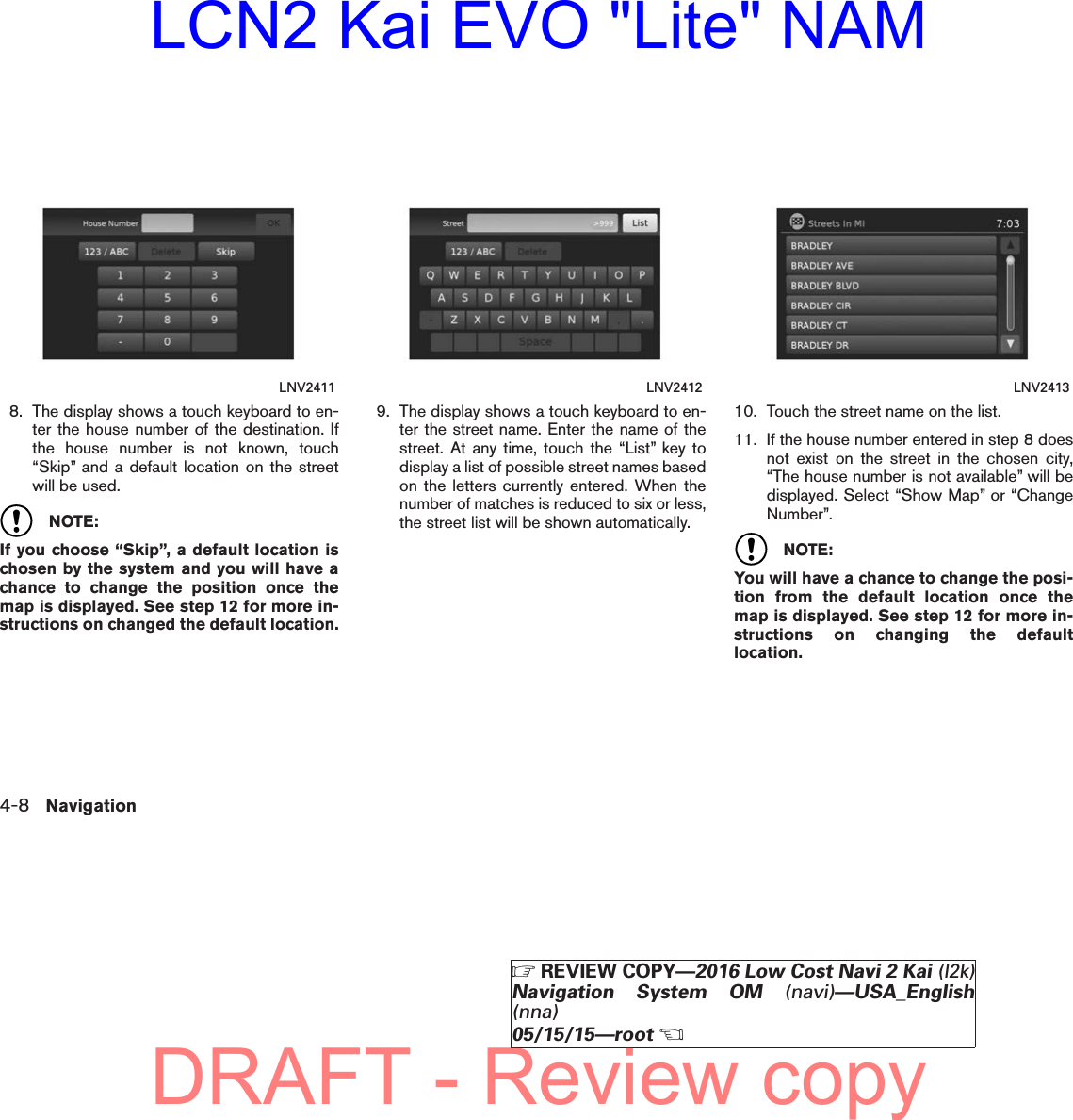 8. The display shows a touch keyboard to en-ter the house number of the destination. Ifthe house number is not known, touch“Skip” and a default location on the streetwill be used.NOTE:If you choose “Skip”, a default location ischosen by the system and you will have achance to change the position once themap is displayed. See step 12 for more in-structions on changed the default location.9. The display shows a touch keyboard to en-ter the street name. Enter the name of thestreet. At any time, touch the “List” key todisplay a list of possible street names basedon the letters currently entered. When thenumber of matches is reduced to six or less,the street list will be shown automatically.10. Touch the street name on the list.11. If the house number entered in step 8 doesnot exist on the street in the chosen city,“The house number is not available” will bedisplayed. Select “Show Map” or “ChangeNumber”.NOTE:You will have a chance to change the posi-tion from the default location once themap is displayed. See step 12 for more in-structions on changing the defaultlocation.LNV2411 LNV2412 LNV24134-8 Navigation੬REVIEW COPY—2016 Low Cost Navi 2 Kai (l2k)Navigation System OM (navi)—USA_English(nna)05/15/15—root੭DRAFT - Review copyLCN2 Kai EVO &quot;Lite&quot; NAM