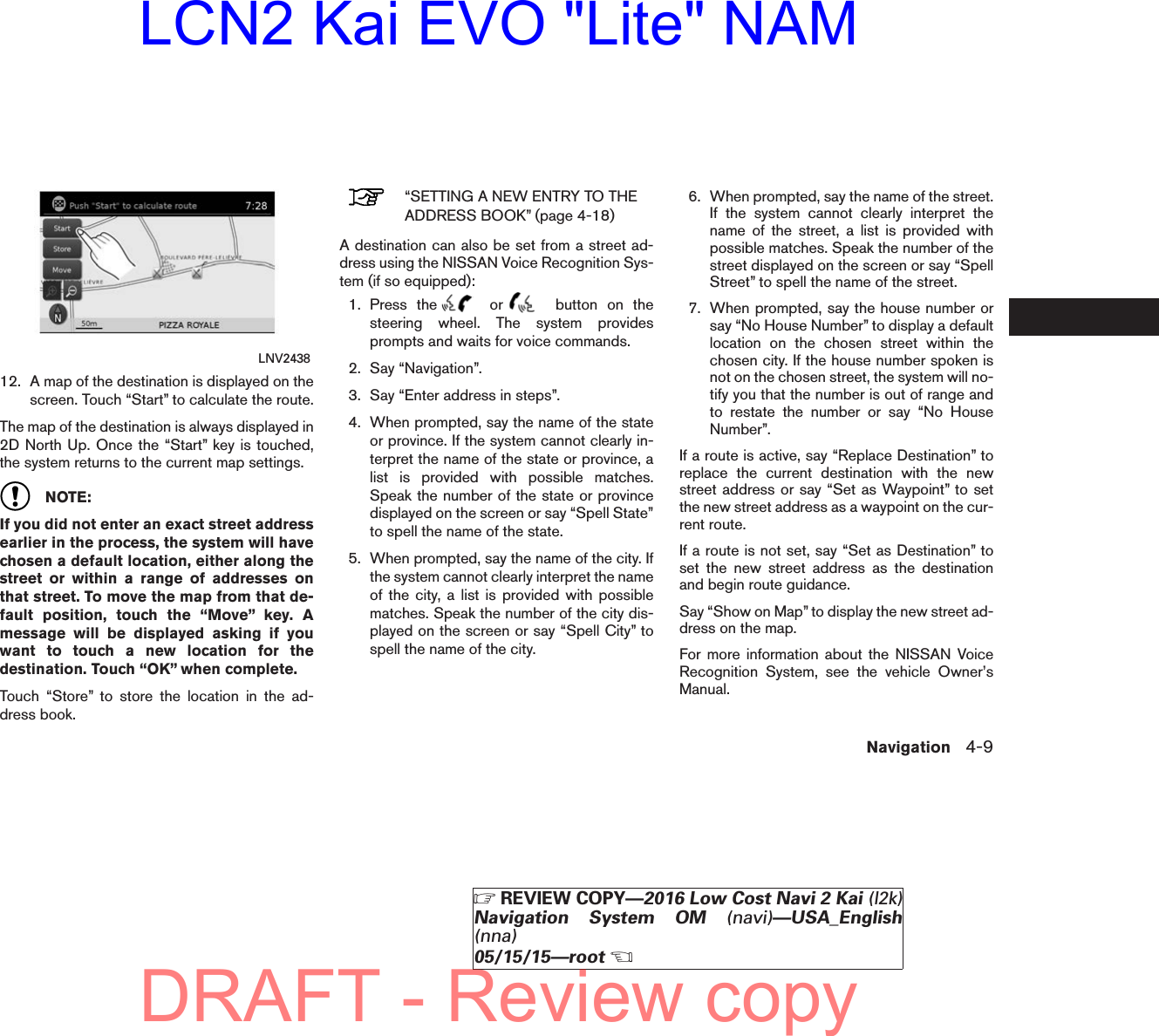 12. A map of the destination is displayed on thescreen. Touch “Start” to calculate the route.The map of the destination is always displayed in2D North Up. Once the “Start” key is touched,the system returns to the current map settings.NOTE:If you did not enter an exact street addressearlier in the process, the system will havechosen a default location, either along thestreet or within a range of addresses onthat street. To move the map from that de-fault position, touch the “Move” key. Amessage will be displayed asking if youwant to touch a new location for thedestination. Touch “OK” when complete.Touch “Store” to store the location in the ad-dress book.“SETTING A NEW ENTRY TO THEADDRESS BOOK” (page 4-18)A destination can also be set from a street ad-dress using the NISSAN Voice Recognition Sys-tem (if so equipped):1. Press the or button on thesteering wheel. The system providesprompts and waits for voice commands.2. Say “Navigation”.3. Say “Enter address in steps”.4. When prompted, say the name of the stateor province. If the system cannot clearly in-terpret the name of the state or province, alist is provided with possible matches.Speak the number of the state or provincedisplayed on the screen or say “Spell State”to spell the name of the state.5. When prompted, say the name of the city. Ifthe system cannot clearly interpret the nameof the city, a list is provided with possiblematches. Speak the number of the city dis-played on the screen or say “Spell City” tospell the name of the city.6. When prompted, say the name of the street.If the system cannot clearly interpret thename of the street, a list is provided withpossible matches. Speak the number of thestreet displayed on the screen or say “SpellStreet” to spell the name of the street.7. When prompted, say the house number orsay “No House Number” to display a defaultlocation on the chosen street within thechosen city. If the house number spoken isnot on the chosen street, the system will no-tify you that the number is out of range andto restate the number or say “No HouseNumber”.If a route is active, say “Replace Destination” toreplace the current destination with the newstreet address or say “Set as Waypoint” to setthe new street address as a waypoint on the cur-rent route.If a route is not set, say “Set as Destination” toset the new street address as the destinationand begin route guidance.Say “Show on Map” to display the new street ad-dress on the map.For more information about the NISSAN VoiceRecognition System, see the vehicle Owner’sManual.LNV2438Navigation 4-9੬REVIEW COPY—2016 Low Cost Navi 2 Kai (l2k)Navigation System OM (navi)—USA_English(nna)05/15/15—root੭DRAFT - Review copyLCN2 Kai EVO &quot;Lite&quot; NAM